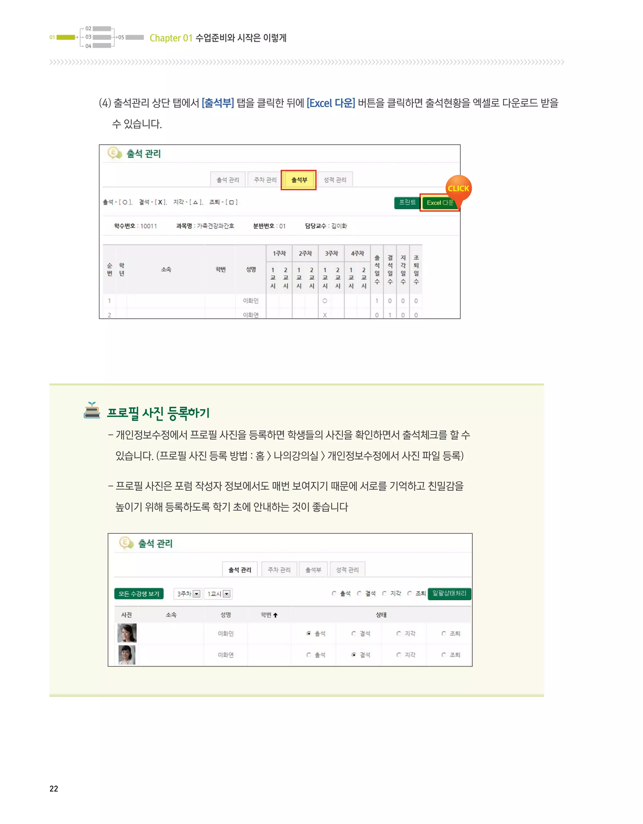 02
01   03     05   Chapter 01 수업준비와 시작은 이렇게
     04




          (4)  석관리 상단 탭에서 [출석부] 탭을 클릭한 뒤에 [Excel 다운] 버튼을 클릭하면 출석현황을 엑셀로 다운로드 받을
              출

            수 있습니다.




           프로필 사진 등록하기
           - 개인정보수정에서 프로필 사진을 등록하면 학생들의 사진을 확인하면서 출석체크를 할 수

            있습니다. (프로필 사진 등록 방법 : 홈  나의강의실  개인정보수정에서 사진 파일 등록)

           - 프로필 사진은 포럼 작성자 정보에서도 매번 보여지기 때문에 서로를 기억하고 친밀감을

            높이기 위해 등록하도록 학기 초에 안내하는 것이 좋습니다




22
 