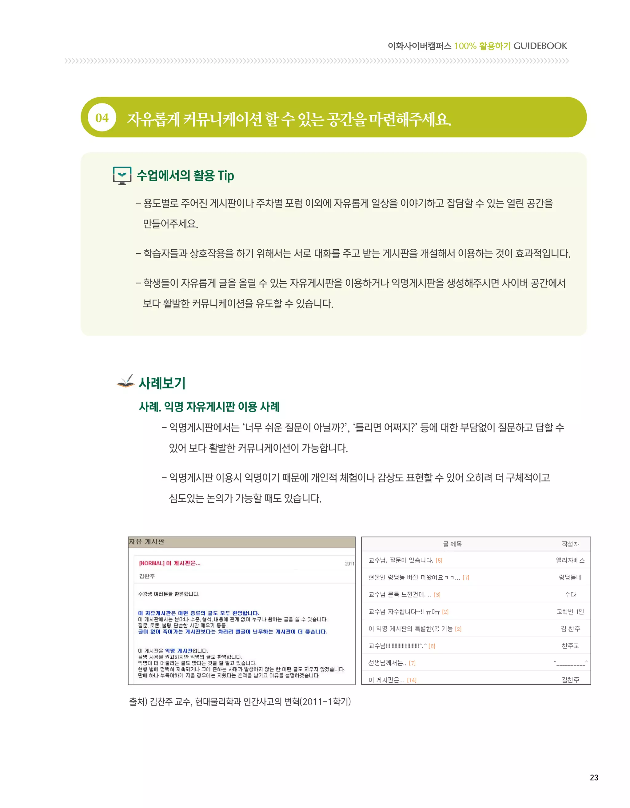 이화사이버캠퍼스 100% 활용하기 GUIDEBOOK




04   자유롭게 커뮤니케이션 할 수 있는 공간을 마련해주세요.


      수업에서의 활용 Tip

      - 용도별로 주어진 게시판이나 주차별 포럼 이외에 자유롭게 일상을 이야기하고 잡담할 수 있는 열린 공간을

       만들어주세요.

      -  습자들과 상호작용을 하기 위해서는 서로 대화를 주고 받는 게시판을 개설해서 이용하는 것이 효과적입니다.
        학

      -  생들이 자유롭게 글을 올릴 수 있는 자유게시판을 이용하거나 익명게시판을 생성해주시면 사이버 공간에서
        학

       보다 활발한 커뮤니케이션을 유도할 수 있습니다.




      사례보기
      사례. 익명 자유게시판 이용 사례
          - 익명게시판에서는 ‘너무 쉬운 질문이 아닐까?’, ‘틀리면 어쩌지?’ 등에 대한 부담없이 질문하고 답할 수
            

           있어 보다 활발한 커뮤니케이션이 가능합니다.

          - 익명게시판 이용시 익명이기 때문에 개인적 체험이나 감상도 표현할 수 있어 오히려 더 구체적이고
            

           심도있는 논의가 가능할 때도 있습니다.




     출처) 김찬주 교수, 현대물리학과 인간사고의 변혁(2011-1학기)




                                                                            23 
 