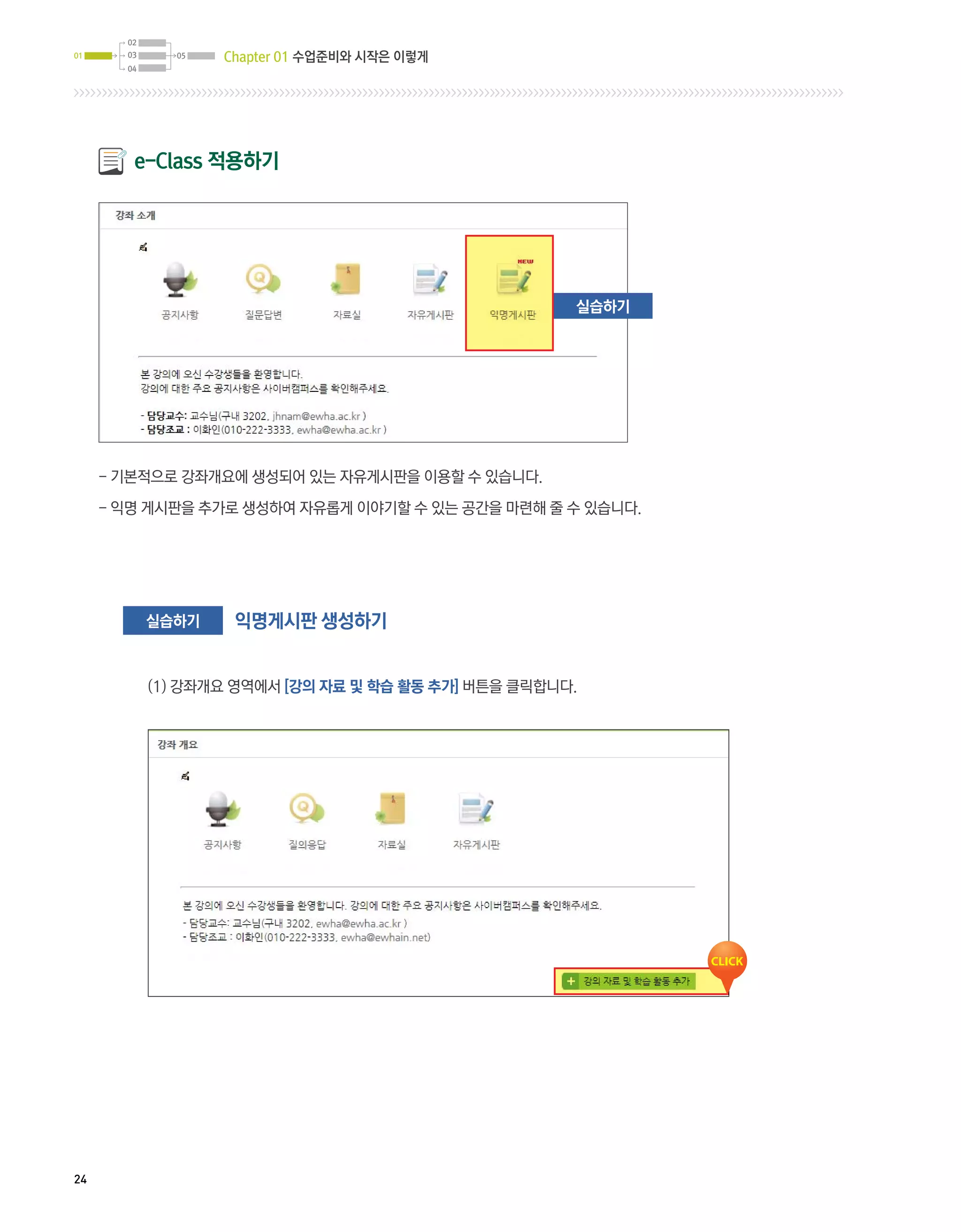 02
01     03     05   Chapter 01 수업준비와 시작은 이렇게
       04




        e-Class 적용하기




                                                      실습하기




     -  본적으로 강좌개요에 생성되어 있는 자유게시판을 이용할 수 있습니다.
       기

     -  명 게시판을 추가로 생성하여 자유롭게 이야기할 수 있는 공간을 마련해 줄 수 있습니다.
       익




            실습하기    익명게시판 생성하기


            (1) 강좌개요 영역에서 [강의 자료 및 학습 활동 추가] 버튼을 클릭합니다.




24
 