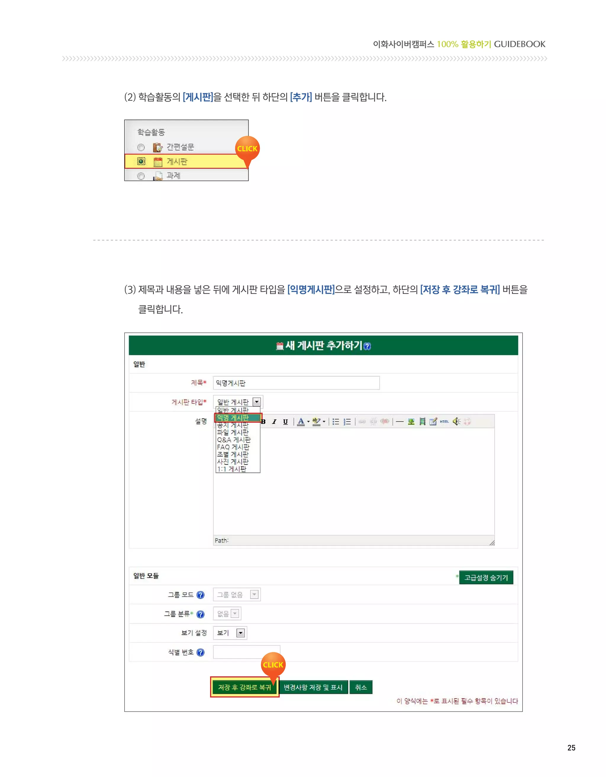 이화사이버캠퍼스 100% 활용하기 GUIDEBOOK




(2) 학습활동의 [게시판]을 선택한 뒤 하단의 [추가] 버튼을 클릭합니다.




(3) 제목과 내용을 넣은 뒤에 게시판 타입을 [익명게시판]으로 설정하고, 하단의 [저장 후 강좌로 복귀] 버튼을

  클릭합니다.




                                                                      25 
 