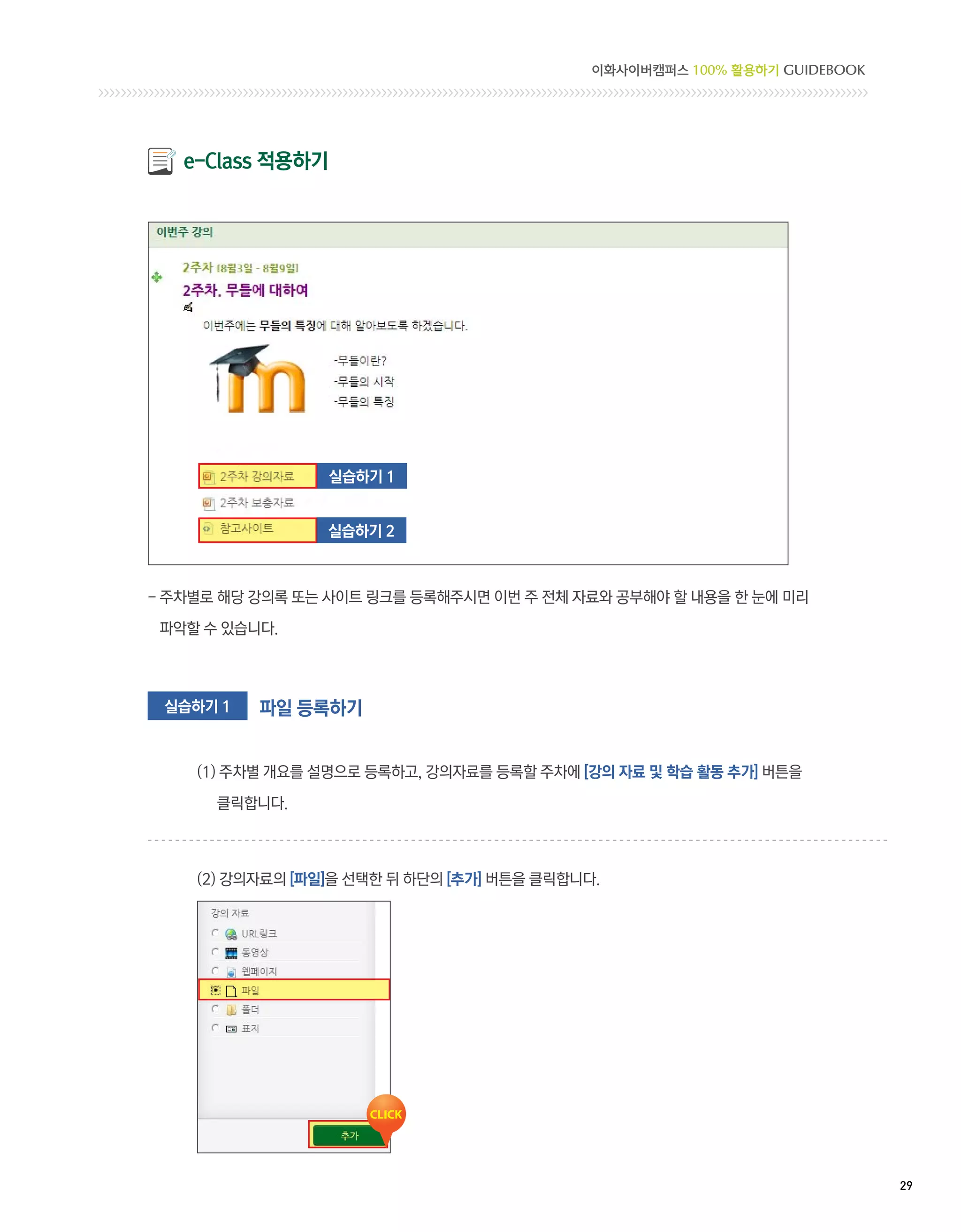 이화사이버캠퍼스 100% 활용하기 GUIDEBOOK




   e-Class 적용하기




                  실습하기 1


                 실습하기 2



-  차별로 해당 강의록 또는 사이트 링크를 등록해주시면 이번 주 전체 자료와 공부해야 할 내용을 한 눈에 미리
  주

 파악할 수 있습니다.



 실습하기 1   파일 등록하기


    (1) 주차별 개요를 설명으로 등록하고, 강의자료를 등록할 주차에 [강의 자료 및 학습 활동 추가] 버튼을

      클릭합니다.



    (2) 강의자료의 [파일]을 선택한 뒤 하단의 [추가] 버튼을 클릭합니다.




                                                                           29 
 