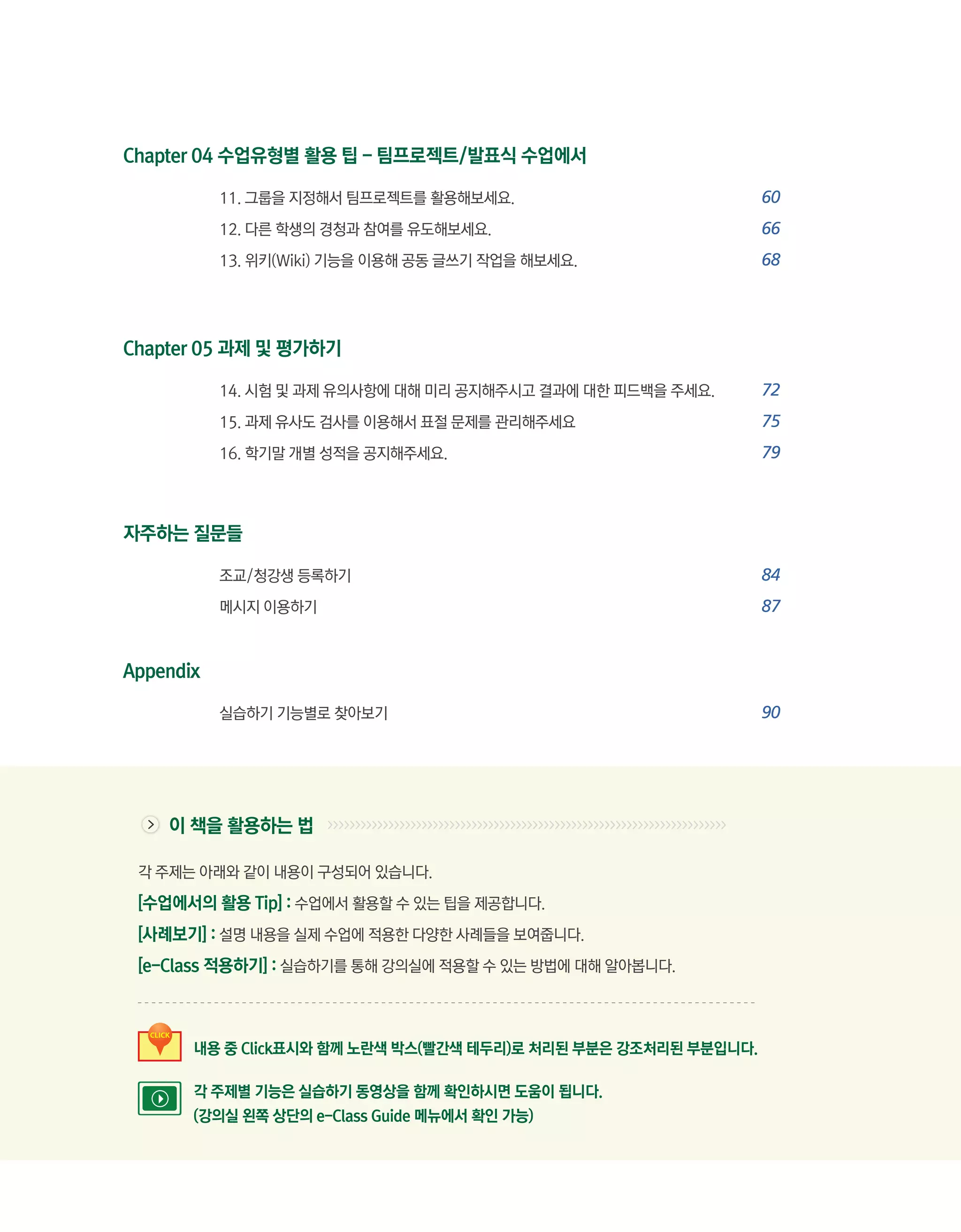 Chapter 04 수업유형별 활용 팁 - 팀프로젝트/발표식 수업에서

           11. 그룹을 지정해서 팀프로젝트를 활용해보세요. 	                        60
           12. 다른 학생의 경청과 참여를 유도해보세요.	                          66
           13. 위키(Wiki) 기능을 이용해 공동 글쓰기 작업을 해보세요.	               68
           	

           	
Chapter 05 과제 및 평가하기

           14. 시험 및 과제 유의사항에 대해 미리 공지해주시고 결과에 대한 피드백을 주세요.	     72
           15. 과제 유사도 검사를 이용해서 표절 문제를 관리해주세요	                   75
           16. 학기말 개별 성적을 공지해주세요.	                              79



자주하는 질문들

           조교/청강생 등록하기	                                         84
           메시지 이용하기	                                            87


Appendix

           실습하기 기능별로 찾아보기	                                      90




    이 책을 활용하는 법

 각 주제는 아래와 같이 내용이 구성되어 있습니다.

 [수업에서의 활용 Tip] : 수업에서 활용할 수 있는 팁을 제공합니다.
 [사례보기] : 설명 내용을 실제 수업에 적용한 다양한 사례들을 보여줍니다.
 [e-Class 적용하기] : 실습하기를 통해 강의실에 적용할 수 있는 방법에 대해 알아봅니다.



       내용 중 Click표시와 함께 노란색 박스(빨간색 테두리)로 처리된 부분은 강조처리된 부분입니다.

       각 주제별 기능은 실습하기 동영상을 함께 확인하시면 도움이 됩니다.
       (강의실 왼쪽 상단의 e-Class Guide 메뉴에서 확인 가능)
 