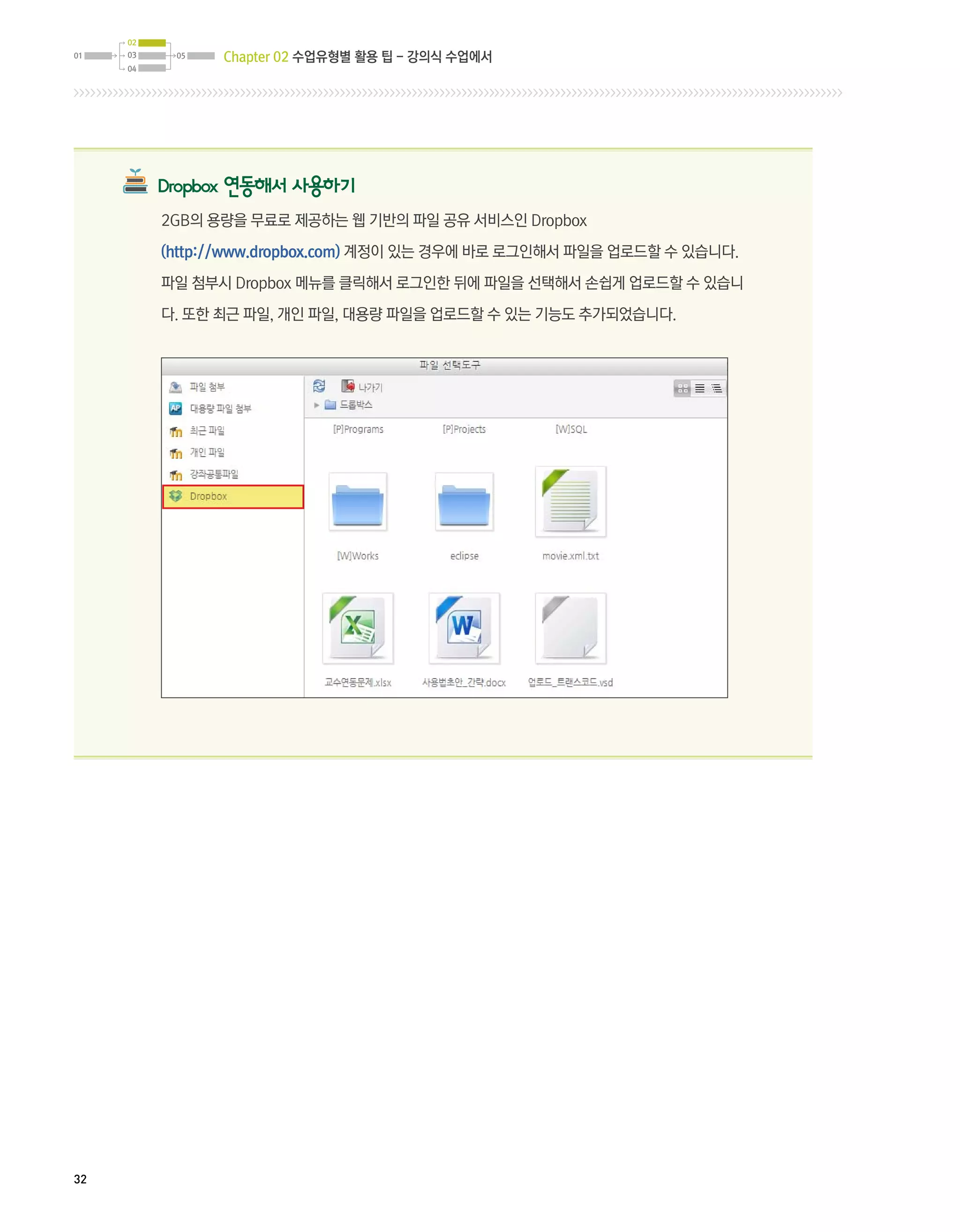 02
01   03    05   Chapter 02 수업유형별 활용 팁 - 강의식 수업에서
     04




          Dropbox 연동해서 사용하기
          2GB의 용량을 무료로 제공하는 웹 기반의 파일 공유 서비스인 Dropbox

          (http://www.dropbox.com) 계정이 있는 경우에 바로 로그인해서 파일을 업로드할 수 있습니다.

          파일 첨부시 Dropbox 메뉴를 클릭해서 로그인한 뒤에 파일을 선택해서 손쉽게 업로드할 수 있습니

          다. 또한 최근 파일, 개인 파일, 대용량 파일을 업로드할 수 있는 기능도 추가되었습니다.




32
 