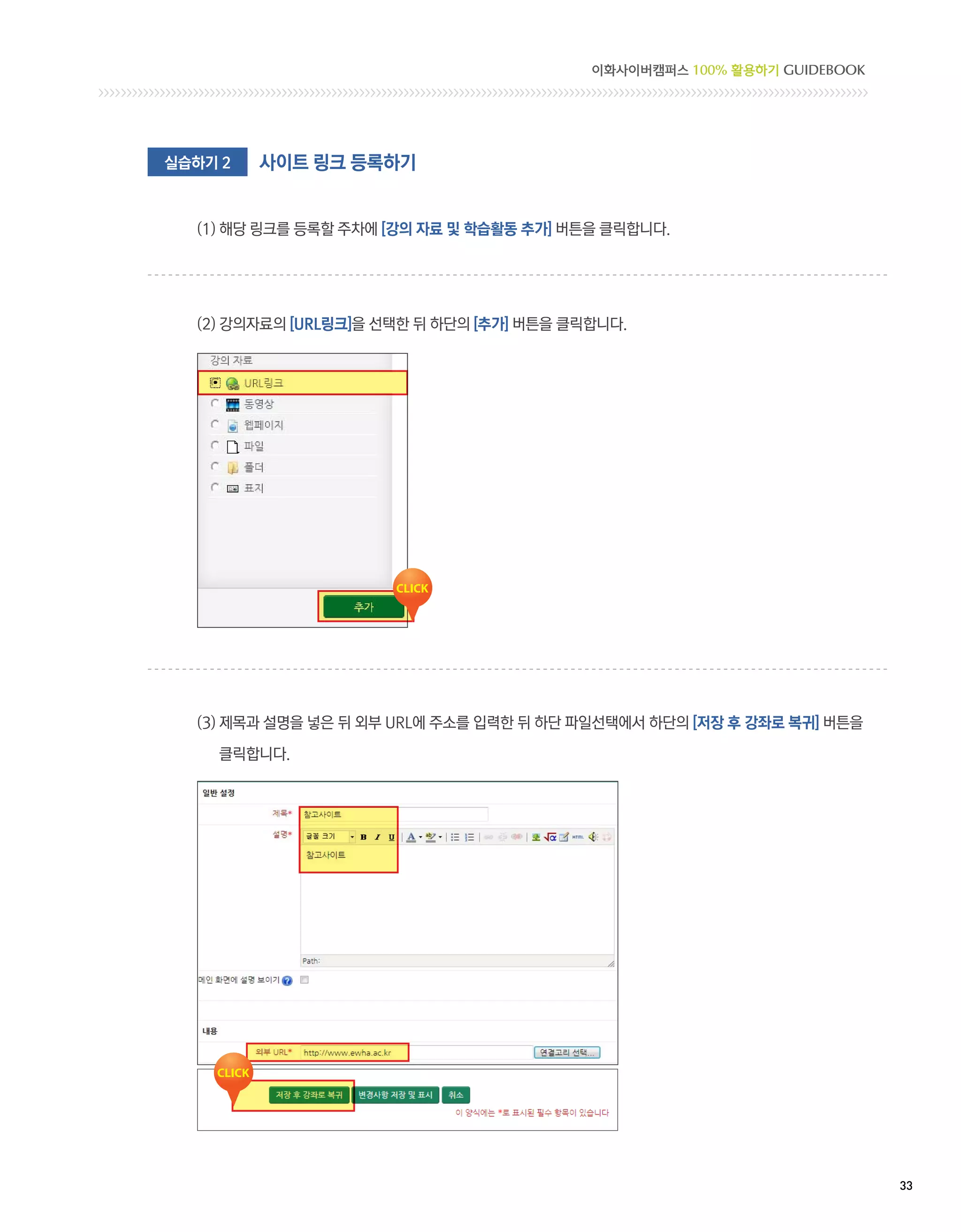이화사이버캠퍼스 100% 활용하기 GUIDEBOOK




실습하기 2   사이트 링크 등록하기


  (1) 해당 링크를 등록할 주차에 [강의 자료 및 학습활동 추가] 버튼을 클릭합니다.




  (2) 강의자료의 [URL링크]을 선택한 뒤 하단의 [추가] 버튼을 클릭합니다.




  (3)  목과 설명을 넣은 뒤 외부 URL에 주소를 입력한 뒤 하단 파일선택에서 하단의 [저장 후 강좌로 복귀] 버튼을
      제

    클릭합니다.




                                                                         33 
 