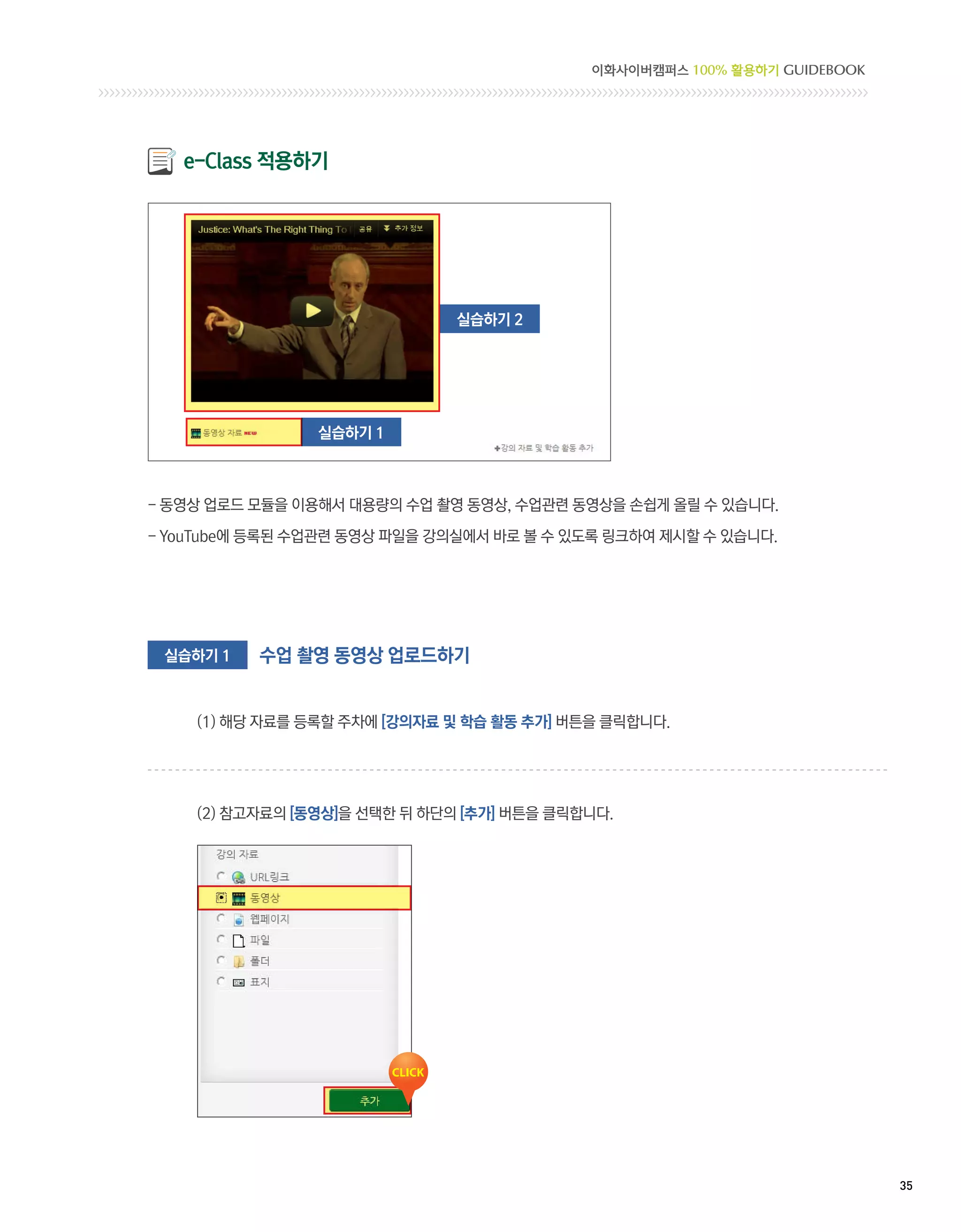 이화사이버캠퍼스 100% 활용하기 GUIDEBOOK




   e-Class 적용하기




                              실습하기 2




                실습하기 1



- 동영상 업로드 모듈을 이용해서 대용량의 수업 촬영 동영상, 수업관련 동영상을 손쉽게 올릴 수 있습니다.

- YouTube에 등록된 수업관련 동영상 파일을 강의실에서 바로 볼 수 있도록 링크하여 제시할 수 있습니다.




 실습하기 1   수업 촬영 동영상 업로드하기


    (1) 해당 자료를 등록할 주차에 [강의자료 및 학습 활동 추가] 버튼을 클릭합니다.




    (2) 참고자료의 [동영상]을 선택한 뒤 하단의 [추가] 버튼을 클릭합니다.




                                                                          35 
 