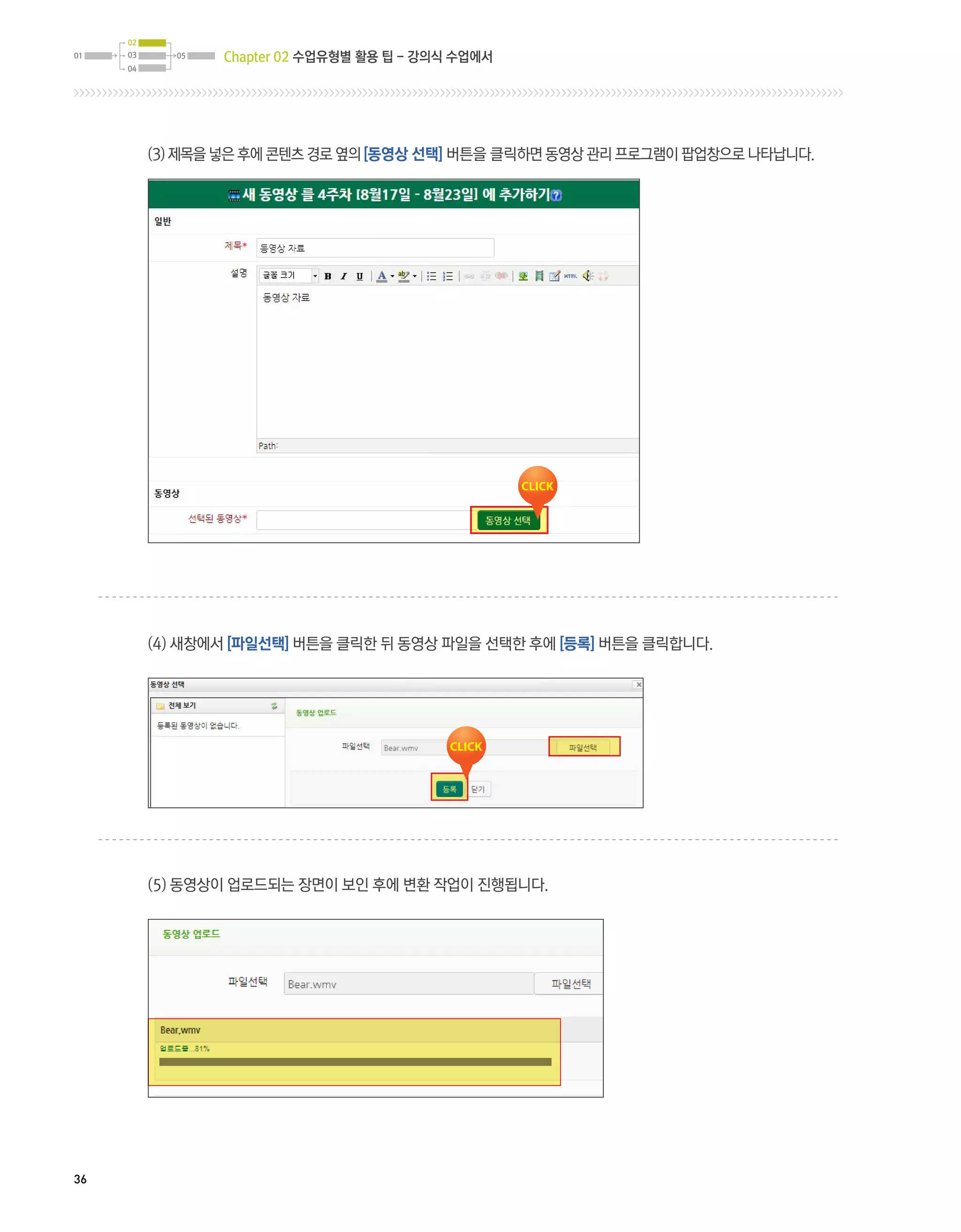 02
01   03     05   Chapter 02 수업유형별 활용 팁 - 강의식 수업에서
     04




          (3) 제목을 넣은 후에 콘텐츠 경로 옆의 [동영상 선택] 버튼을 클릭하면 동영상 관리 프로그램이 팝업창으로 나타납니다.




          (4) 새창에서 [파일선택] 버튼을 클릭한 뒤 동영상 파일을 선택한 후에 [등록] 버튼을 클릭합니다.




          (5) 동영상이 업로드되는 장면이 보인 후에 변환 작업이 진행됩니다.




36
 