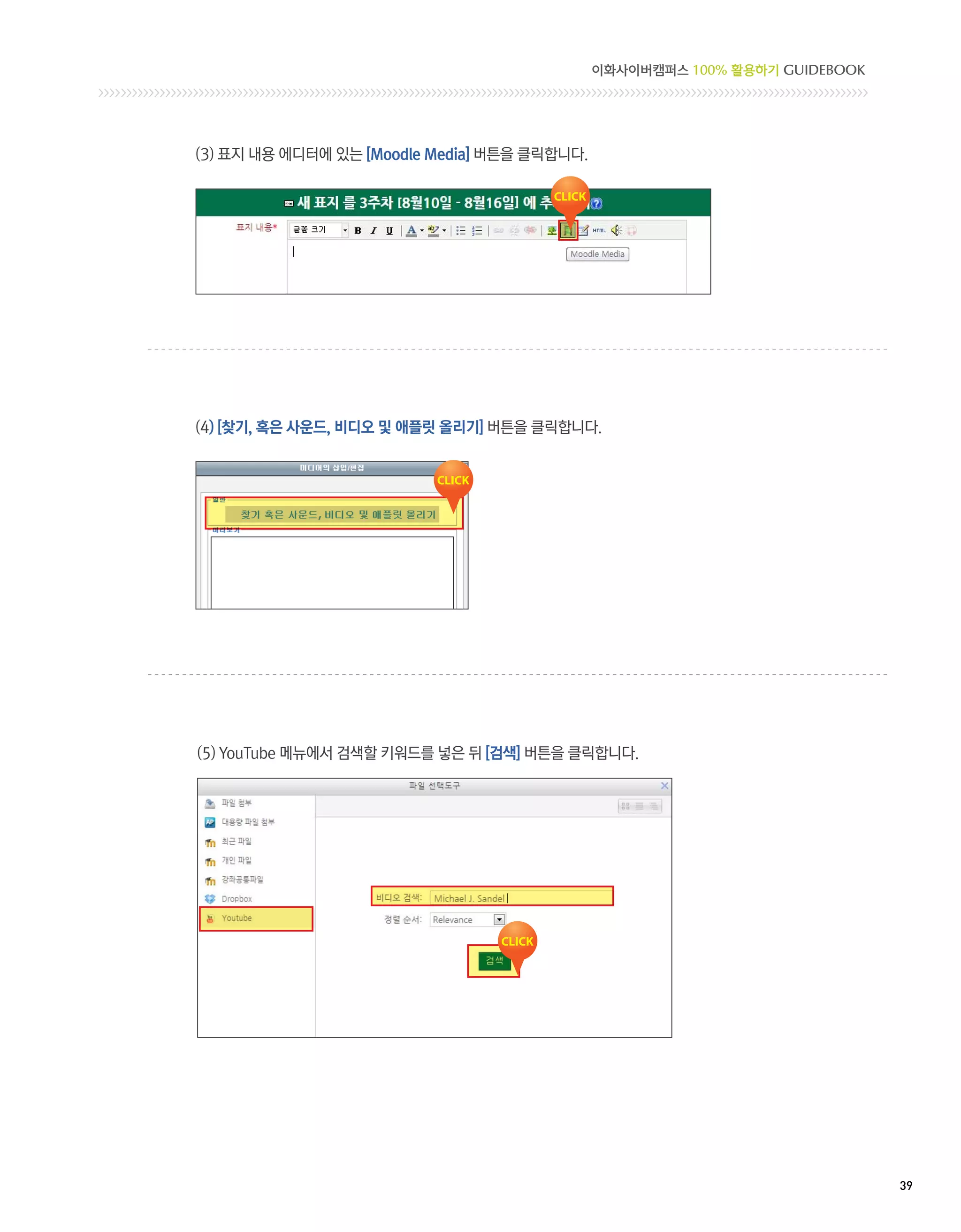 이화사이버캠퍼스 100% 활용하기 GUIDEBOOK




(3) 표지 내용 에디터에 있는 [Moodle Media] 버튼을 클릭합니다.




(4) [찾기, 혹은 사운드, 비디오 및 애플릿 올리기] 버튼을 클릭합니다.




(5) YouTube 메뉴에서 검색할 키워드를 넣은 뒤 [검색] 버튼을 클릭합니다.




                                                                             39 
 