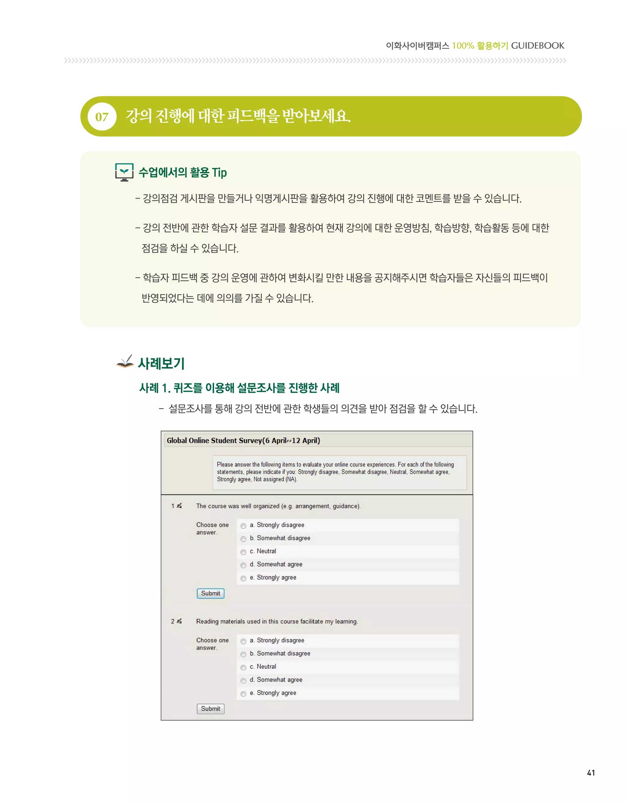 이화사이버캠퍼스 100% 활용하기 GUIDEBOOK




07   강의 진행에 대한 피드백을 받아보세요.


      수업에서의 활용 Tip

     -  의점검 게시판을 만들거나 익명게시판을 활용하여 강의 진행에 대한 코멘트를 받을 수 있습니다.
       강

     -  의 전반에 관한 학습자 설문 결과를 활용하여 현재 강의에 대한 운영방침, 학습방향, 학습활동 등에 대한
       강

      점검을 하실 수 있습니다.

     -  습자 피드백 중 강의 운영에 관하여 변화시킬 만한 내용을 공지해주시면 학습자들은 자신들의 피드백이
       학

      반영되었다는 데에 의의를 가질 수 있습니다.




      사례보기
      사례 1. 퀴즈를 이용해 설문조사를 진행한 사례
        - 설문조사를 통해 강의 전반에 관한 학생들의 의견을 받아 점검을 할 수 있습니다.




                                                                        41 
 