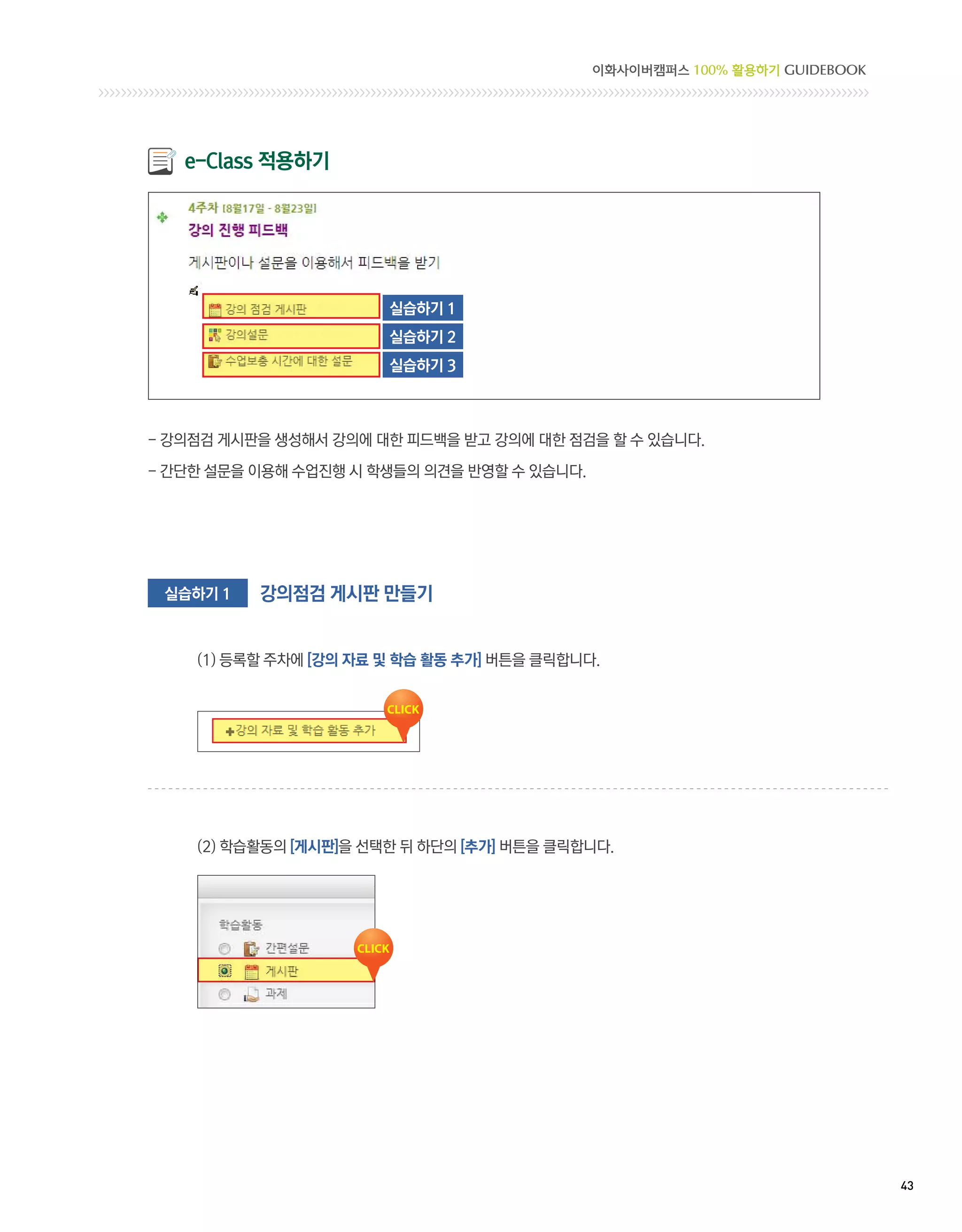 이화사이버캠퍼스 100% 활용하기 GUIDEBOOK




   e-Class 적용하기




                       실습하기 1
                       실습하기 2
                       실습하기 3



- 강의점검 게시판을 생성해서 강의에 대한 피드백을 받고 강의에 대한 점검을 할 수 있습니다.

- 간단한 설문을 이용해 수업진행 시 학생들의 의견을 반영할 수 있습니다.




 실습하기 1   강의점검 게시판 만들기


    (1) 등록할 주차에 [강의 자료 및 학습 활동 추가] 버튼을 클릭합니다.




    (2) 학습활동의 [게시판]을 선택한 뒤 하단의 [추가] 버튼을 클릭합니다.




                                                                           43 
 