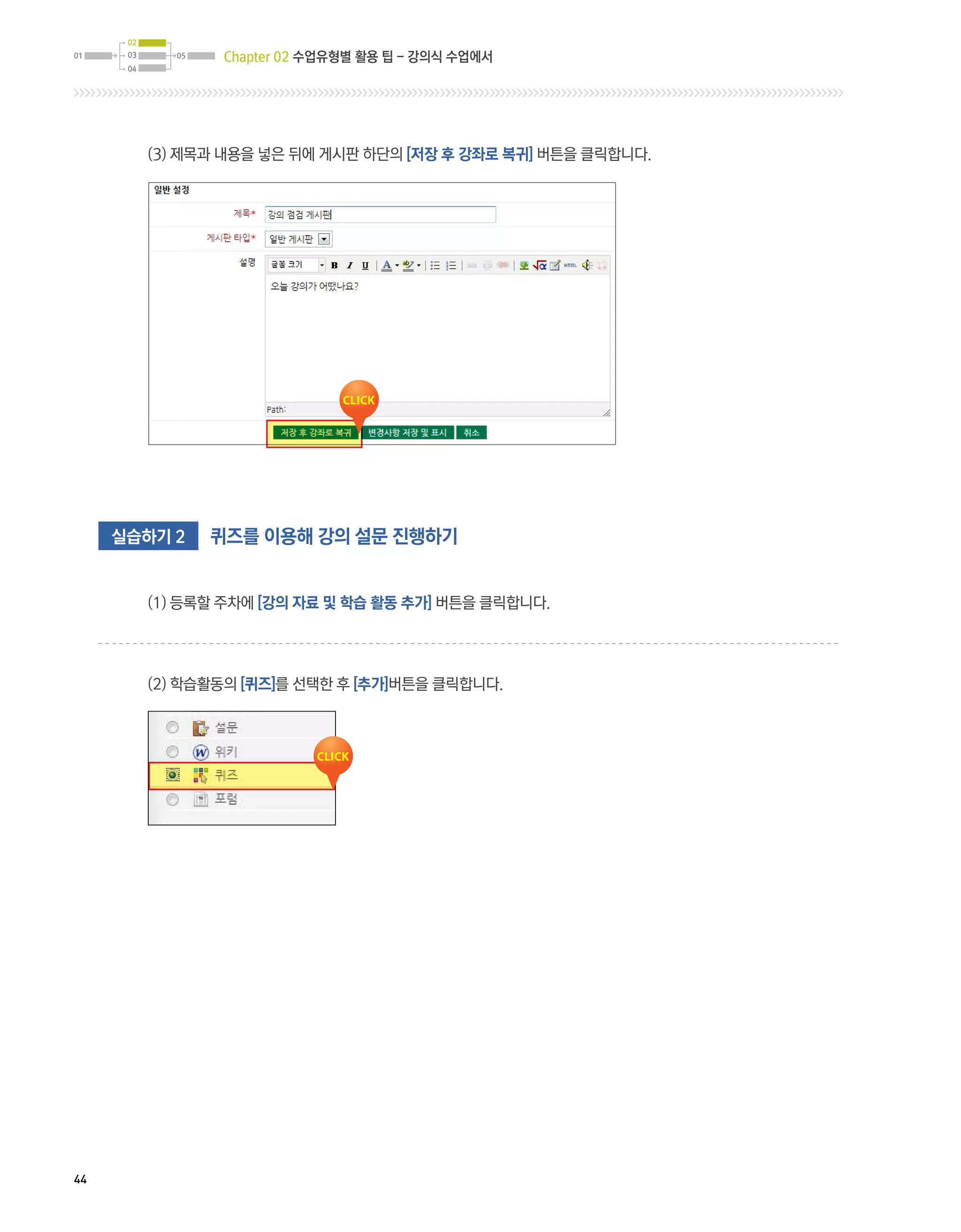 02
01    03     05    Chapter 02 수업유형별 활용 팁 - 강의식 수업에서
      04




           (3) 제목과 내용을 넣은 뒤에 게시판 하단의 [저장 후 강좌로 복귀] 버튼을 클릭합니다.




     실습하기 2       퀴즈를 이용해 강의 설문 진행하기


           (1) 등록할 주차에 [강의 자료 및 학습 활동 추가] 버튼을 클릭합니다.




           (2) 학습활동의 [퀴즈]를 선택한 후 [추가]버튼을 클릭합니다.




44
 