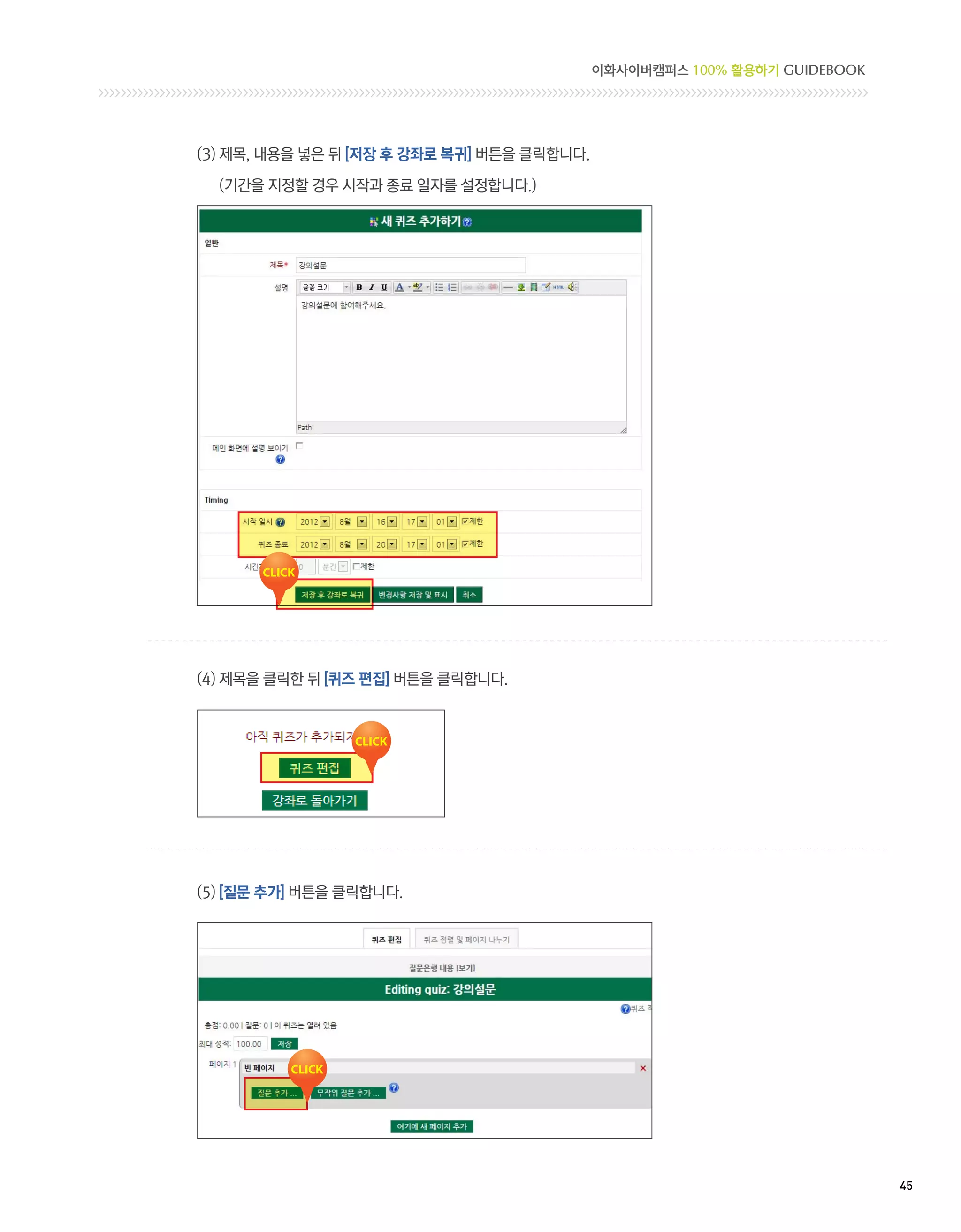 이화사이버캠퍼스 100% 활용하기 GUIDEBOOK




(3) 제목, 내용을 넣은 뒤 [저장 후 강좌로 복귀] 버튼을 클릭합니다.

  (기간을 지정할 경우 시작과 종료 일자를 설정합니다.)




(4) 제목을 클릭한 뒤 [퀴즈 편집] 버튼을 클릭합니다.




(5) [질문 추가] 버튼을 클릭합니다.




                                                                           45 
 
