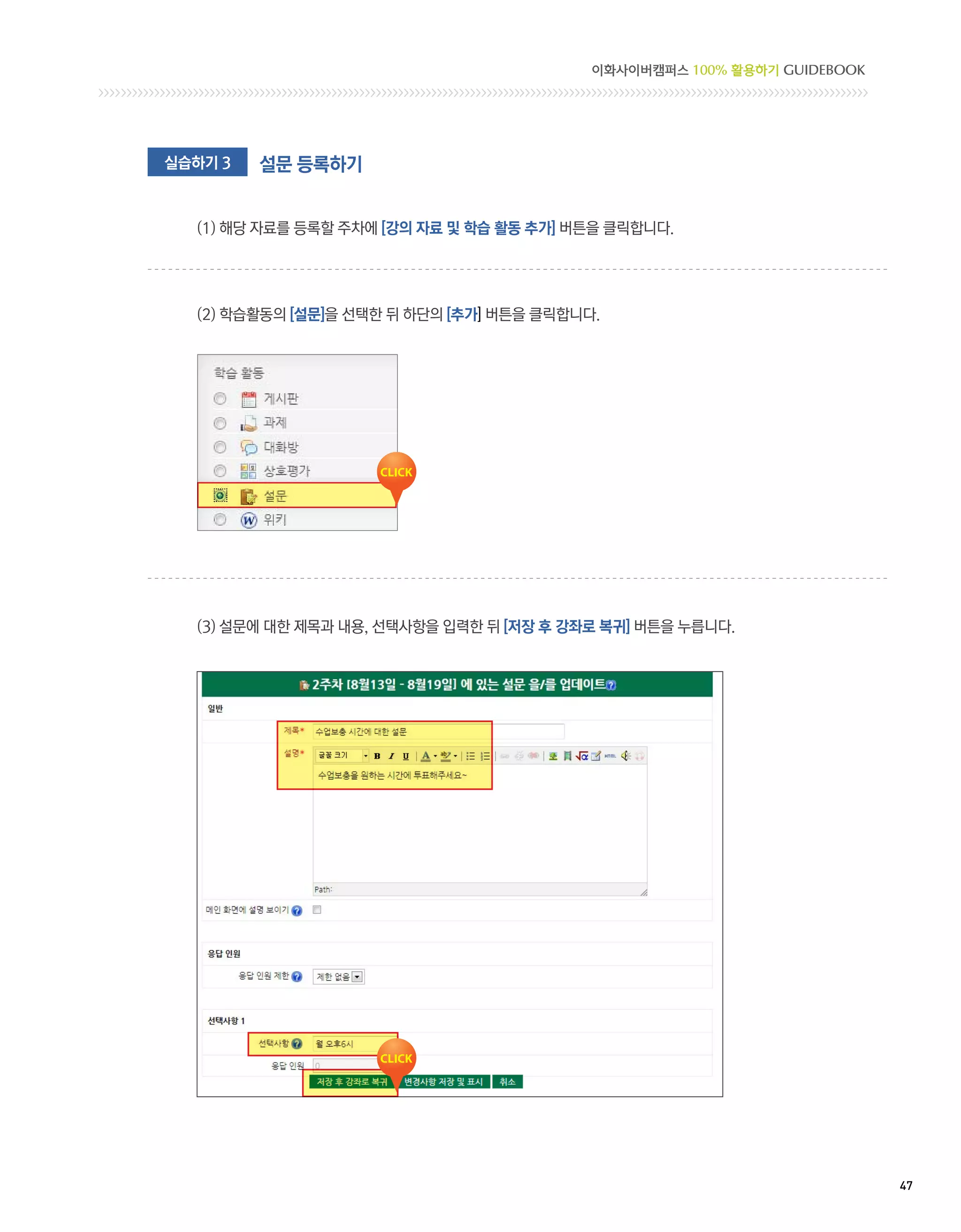 이화사이버캠퍼스 100% 활용하기 GUIDEBOOK




실습하기 3   설문 등록하기


  (1) 해당 자료를 등록할 주차에 [강의 자료 및 학습 활동 추가] 버튼을 클릭합니다. 	




  (2) 학습활동의 [설문]을 선택한 뒤 하단의 [추가] 버튼을 클릭합니다.




  (3)  문에 대한 제목과 내용, 선택사항을 입력한 뒤 [저장 후 강좌로 복귀] 버튼을 누릅니다.
      설




                                                                         47 
 