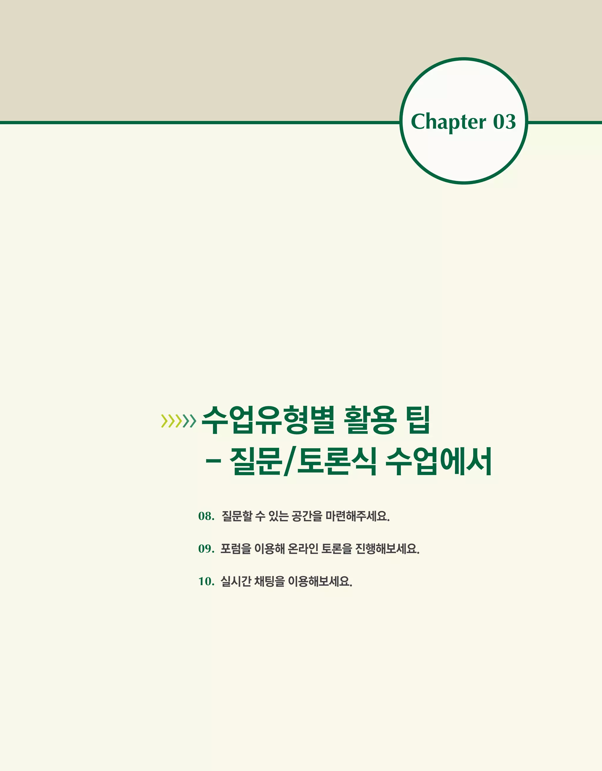 Chapter 03




   수업유형별 활용 팁
        - 질문/토론식 수업에서
        08. 질문할 수 있는 공간을 마련해주세요.

        09. 포럼을 이용해 온라인 토론을 진행해보세요.

        10. 실시간 채팅을 이용해보세요.
 