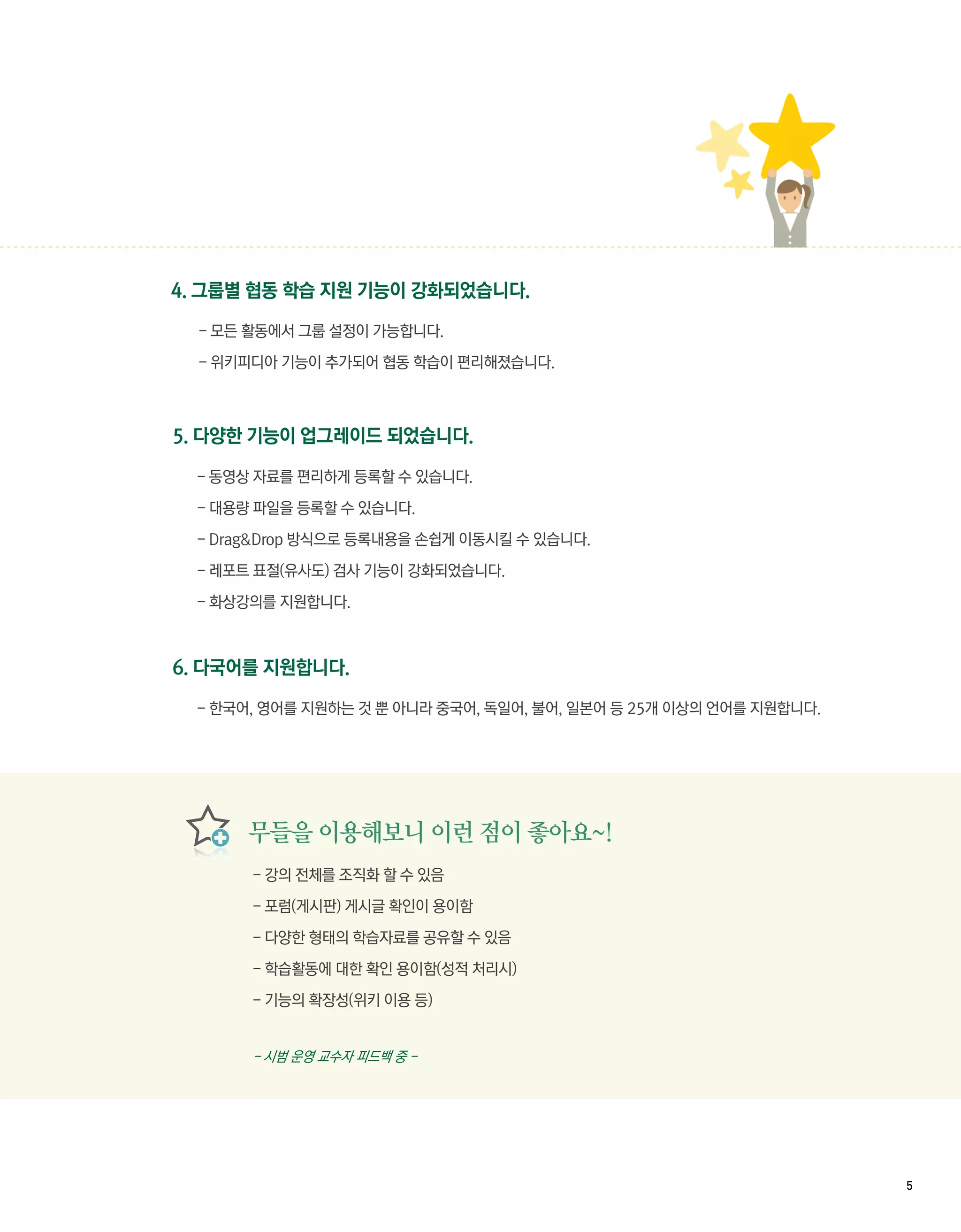 4. 그룹별 협동 학습 지원 기능이 강화되었습니다.

  - 모든 활동에서 그룹 설정이 가능합니다.

  - 위키피디아 기능이 추가되어 협동 학습이 편리해졌습니다.



5. 다양한 기능이 업그레이드 되었습니다.

  - 동영상 자료를 편리하게 등록할 수 있습니다.

  - 대용량 파일을 등록할 수 있습니다.

  - Drag&Drop 방식으로 등록내용을 손쉽게 이동시킬 수 있습니다.

  - 레포트 표절(유사도) 검사 기능이 강화되었습니다.

  - 화상강의를 지원합니다.



6. 다국어를 지원합니다.

  - 한국어, 영어를 지원하는 것 뿐 아니라 중국어, 독일어, 불어, 일본어 등 25개 이상의 언어를 지원합니다.




       무들을 이용해보니 이런 점이 좋아요~!
       - 강의 전체를 조직화 할 수 있음

       - 포럼(게시판) 게시글 확인이 용이함

       - 다양한 형태의 학습자료를 공유할 수 있음

       - 학습활동에 대한 확인 용이함(성적 처리시)

       - 기능의 확장성(위키 이용 등)


       - 시범 운영 교수자 피드백 중 -




                                                                   5 
 