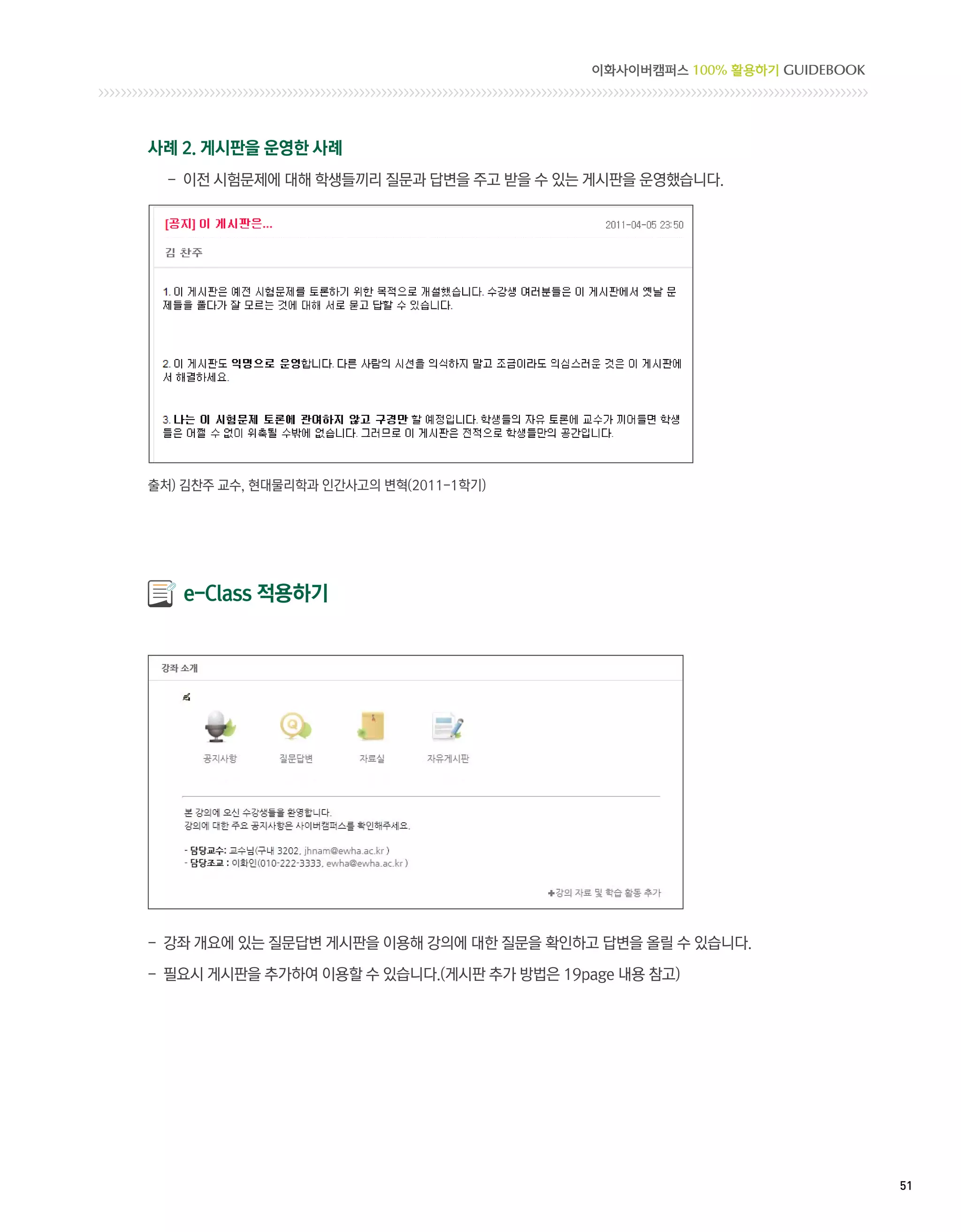 이화사이버캠퍼스 100% 활용하기 GUIDEBOOK




사례 2. 게시판을 운영한 사례
  - 이전 시험문제에 대해 학생들끼리 질문과 답변을 주고 받을 수 있는 게시판을 운영했습니다.




출처) 김찬주 교수, 현대물리학과 인간사고의 변혁(2011-1학기)




   e-Class 적용하기




- 강좌 개요에 있는 질문답변 게시판을 이용해 강의에 대한 질문을 확인하고 답변을 올릴 수 있습니다.

- 필요시 게시판을 추가하여 이용할 수 있습니다.(게시판 추가 방법은 19page 내용 참고)




                                                                          51 
 