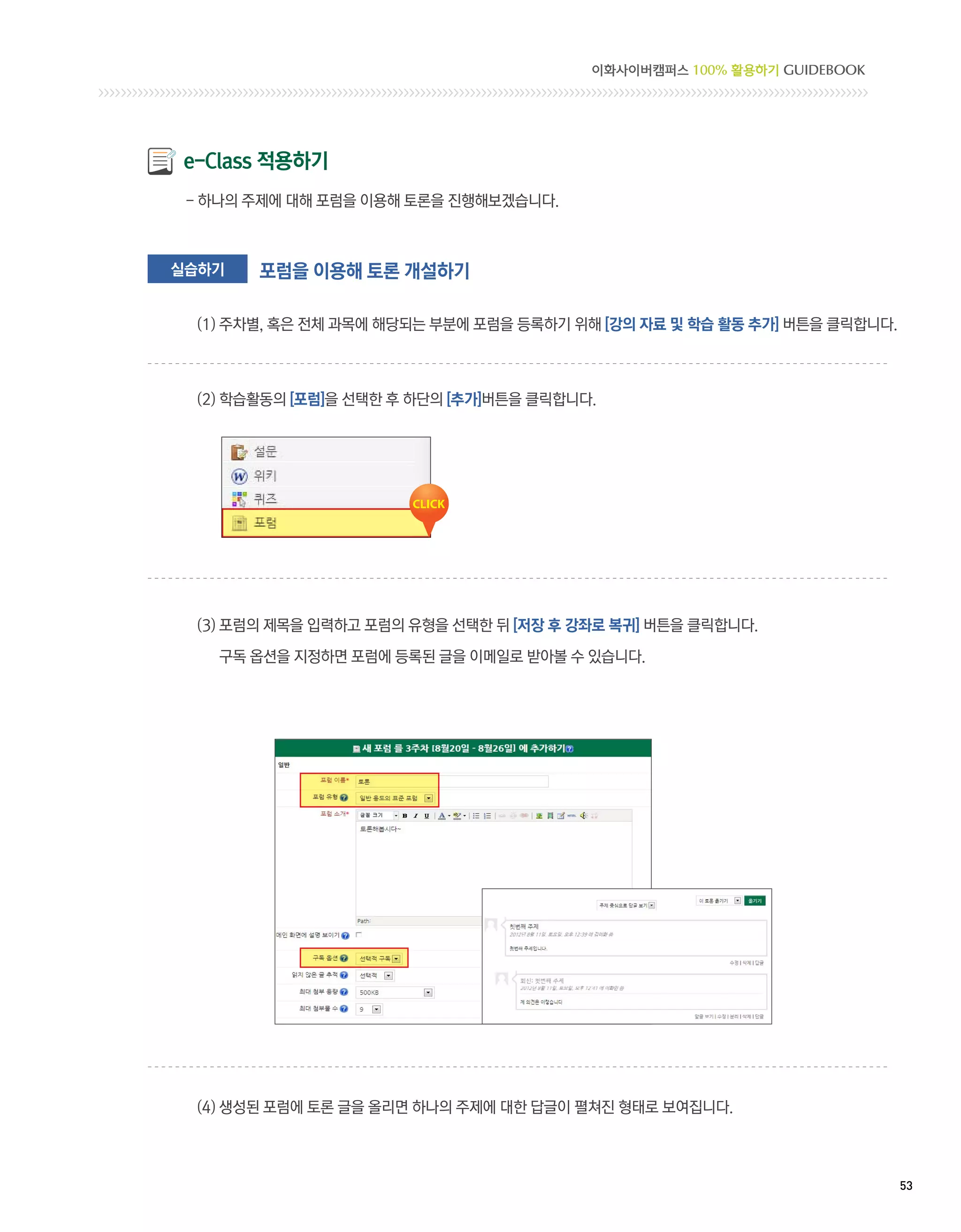 이화사이버캠퍼스 100% 활용하기 GUIDEBOOK




e-Class 적용하기
 - 하나의 주제에 대해 포럼을 이용해 토론을 진행해보겠습니다.



실습하기    포럼을 이용해 토론 개설하기

  (1) 주차별, 혹은 전체 과목에 해당되는 부분에 포럼을 등록하기 위해 [강의 자료 및 학습 활동 추가] 버튼을 클릭합니다.



  (2) 학습활동의 [포럼]을 선택한 후 하단의 [추가]버튼을 클릭합니다.




  (3) 포럼의 제목을 입력하고 포럼의 유형을 선택한 뒤 [저장 후 강좌로 복귀] 버튼을 클릭합니다.

    구독 옵션을 지정하면 포럼에 등록된 글을 이메일로 받아볼 수 있습니다.




  (4)  성된 포럼에 토론 글을 올리면 하나의 주제에 대한 답글이 펼쳐진 형태로 보여집니다.
      생



                                                                          53 
 