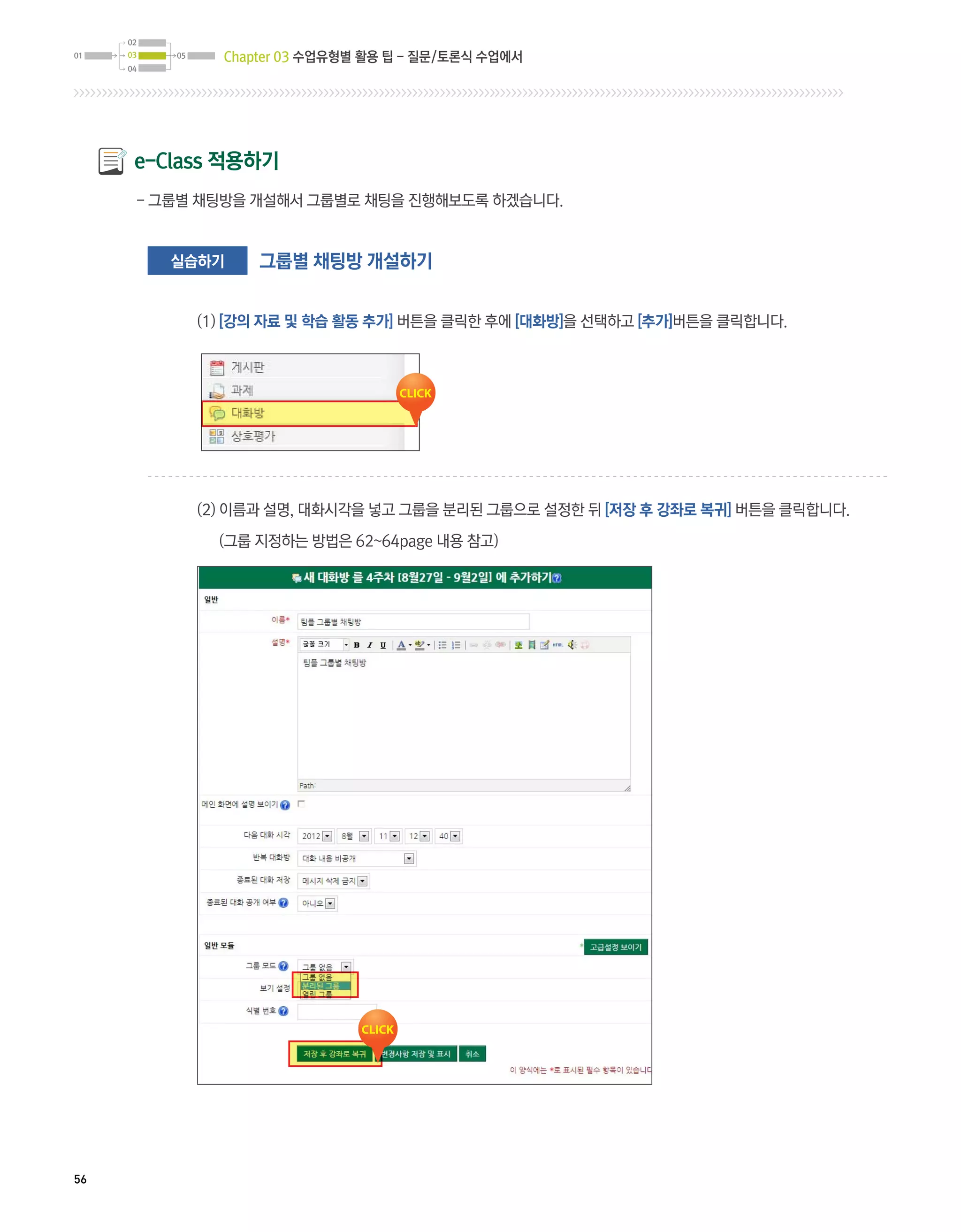 Chapter 03 수업유형별 활용 팁 - 질문/토론식 수업에서




     e-Class 적용하기
     - 그룹별 채팅방을 개설해서 그룹별로 채팅을 진행해보도록 하겠습니다.


        실습하기    그룹별 채팅방 개설하기


          (1) [강의 자료 및 학습 활동 추가] 버튼을 클릭한 후에 [대화방]을 선택하고 [추가]버튼을 클릭합니다.




          (2) 이름과 설명, 대화시각을 넣고 그룹을 분리된 그룹으로 설정한 뒤 [저장 후 강좌로 복귀] 버튼을 클릭합니다.

            (그룹 지정하는 방법은 62~64page 내용 참고)




56
 