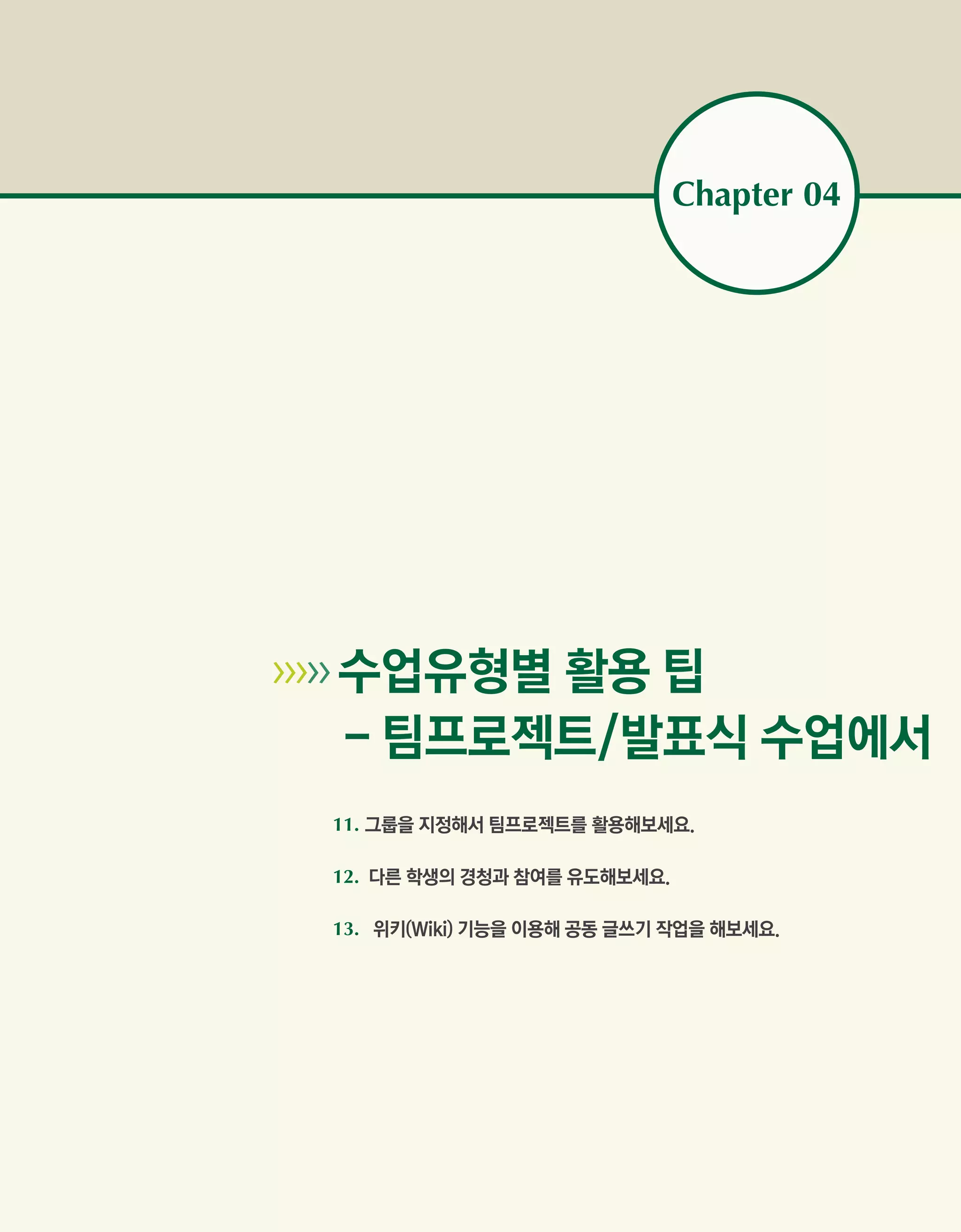 Chapter 04




   수업유형별 활용 팁
        - 팀프로젝트/발표식 수업에서
        11. 그룹을 지정해서 팀프로젝트를 활용해보세요.

        12. 다른 학생의 경청과 참여를 유도해보세요.

        13. 위키(Wiki) 기능을 이용해 공동 글쓰기 작업을 해보세요.
 