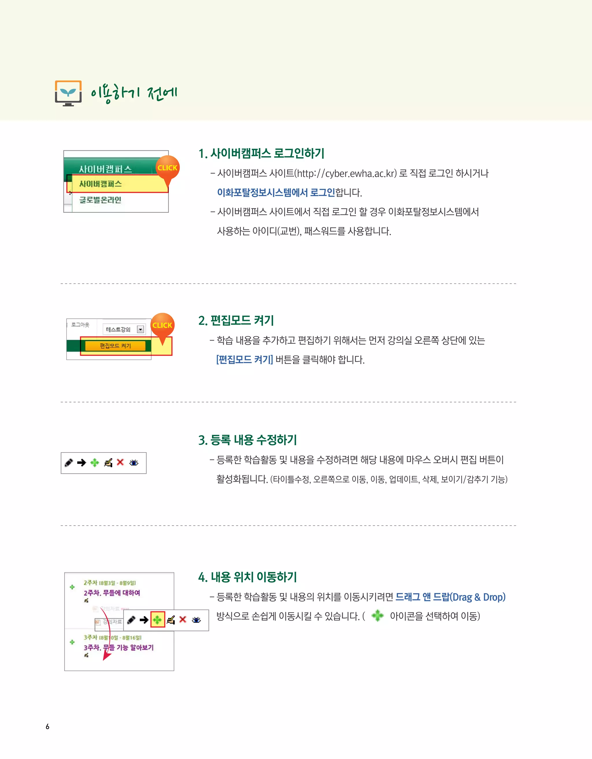 1. 사이버캠퍼스 로그인하기
     - 사이버캠퍼스 사이트(http://cyber.ewha.ac.kr) 로 직접 로그인 하시거나

      이화포탈정보시스템에서 로그인합니다.

     - 사이버캠퍼스 사이트에서 직접 로그인 할 경우 이화포탈정보시스템에서

      사용하는 아이디(교번), 패스워드를 사용합니다.




    2. 편집모드 켜기
     - 학습 내용을 추가하고 편집하기 위해서는 먼저 강의실 오른쪽 상단에 있는

      [편집모드 켜기] 버튼을 클릭해야 합니다.




    3. 등록 내용 수정하기
     - 등록한 학습활동 및 내용을 수정하려면 해당 내용에 마우스 오버시 편집 버튼이

      활성화됩니다. (타이틀수정, 오른쪽으로 이동, 이동, 업데이트, 삭제, 보이기/감추기 기능)




    4. 내용 위치 이동하기
     - 등록한 학습활동 및 내용의 위치를 이동시키려면 드래그 앤 드랍(Drag & Drop)

      방식으로 손쉽게 이동시킬 수 있습니다. (        아이콘을 선택하여 이동)




6
 