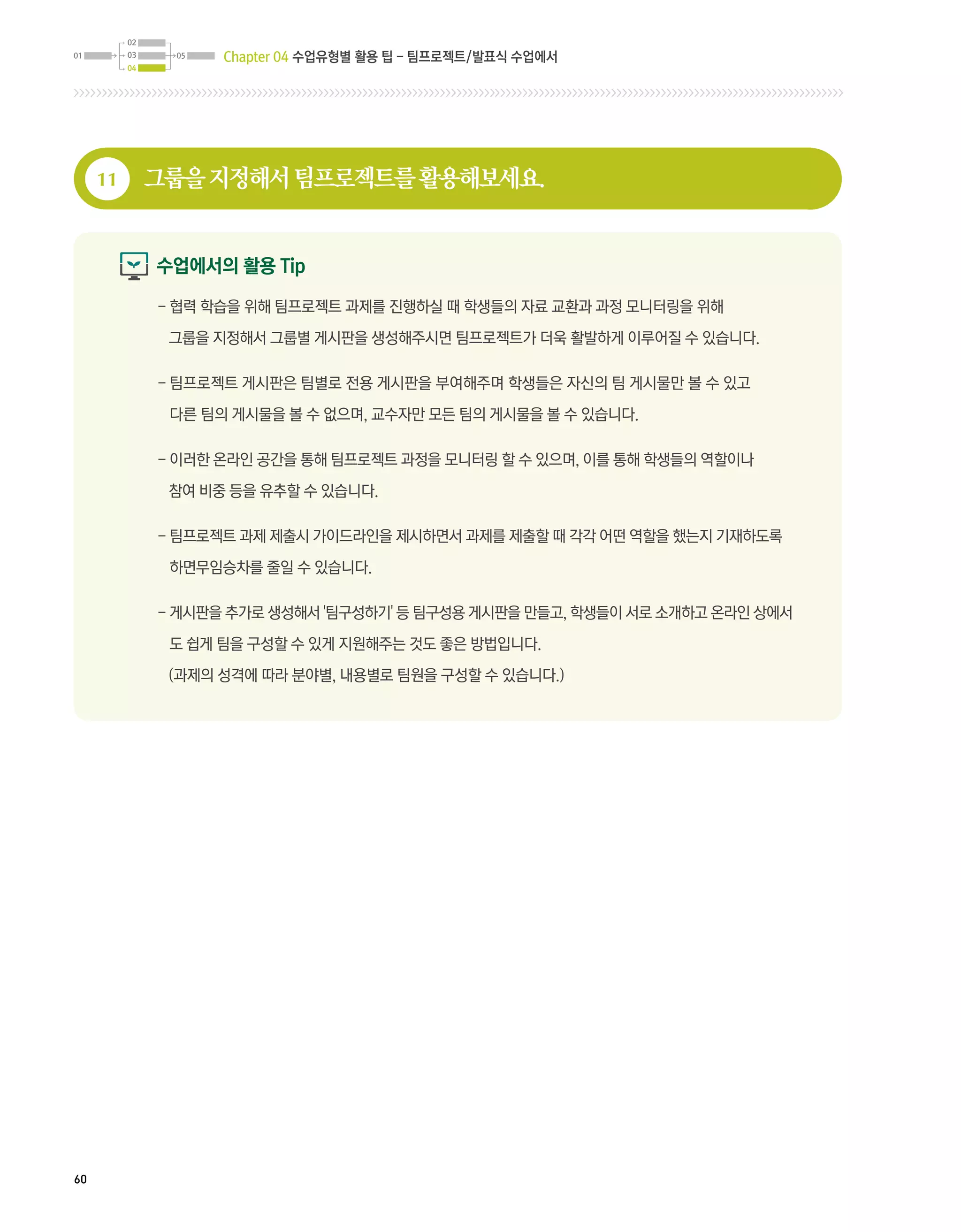 Chapter 04 수업유형별 활용 팁 - 팀프로젝트/발표식 수업에서




     11   그룹을 지정해서 팀프로젝트를 활용해보세요.


          수업에서의 활용 Tip

          -  력 학습을 위해 팀프로젝트 과제를 진행하실 때 학생들의 자료 교환과 과정 모니터링을 위해
            협

           그룹을 지정해서 그룹별 게시판을 생성해주시면 팀프로젝트가 더욱 활발하게 이루어질 수 있습니다.

          -  프로젝트 게시판은 팀별로 전용 게시판을 부여해주며 학생들은 자신의 팀 게시물만 볼 수 있고
            팀

           다른 팀의 게시물을 볼 수 없으며, 교수자만 모든 팀의 게시물을 볼 수 있습니다.

          -  러한 온라인 공간을 통해 팀프로젝트 과정을 모니터링 할 수 있으며, 이를 통해 학생들의 역할이나
            이

           참여 비중 등을 유추할 수 있습니다.

          -  프로젝트 과제 제출시 가이드라인을 제시하면서 과제를 제출할 때 각각 어떤 역할을 했는지 기재하도록
            팀

           하면무임승차를 줄일 수 있습니다.

          - 게시판을 추가로 생성해서 '팀구성하기' 등 팀구성용 게시판을 만들고, 학생들이 서로 소개하고 온라인 상에서
            
           도 쉽게 팀을 구성할 수 있게 지원해주는 것도 좋은 방법입니다.

           (과제의 성격에 따라 분야별, 내용별로 팀원을 구성할 수 있습니다.)




60
 