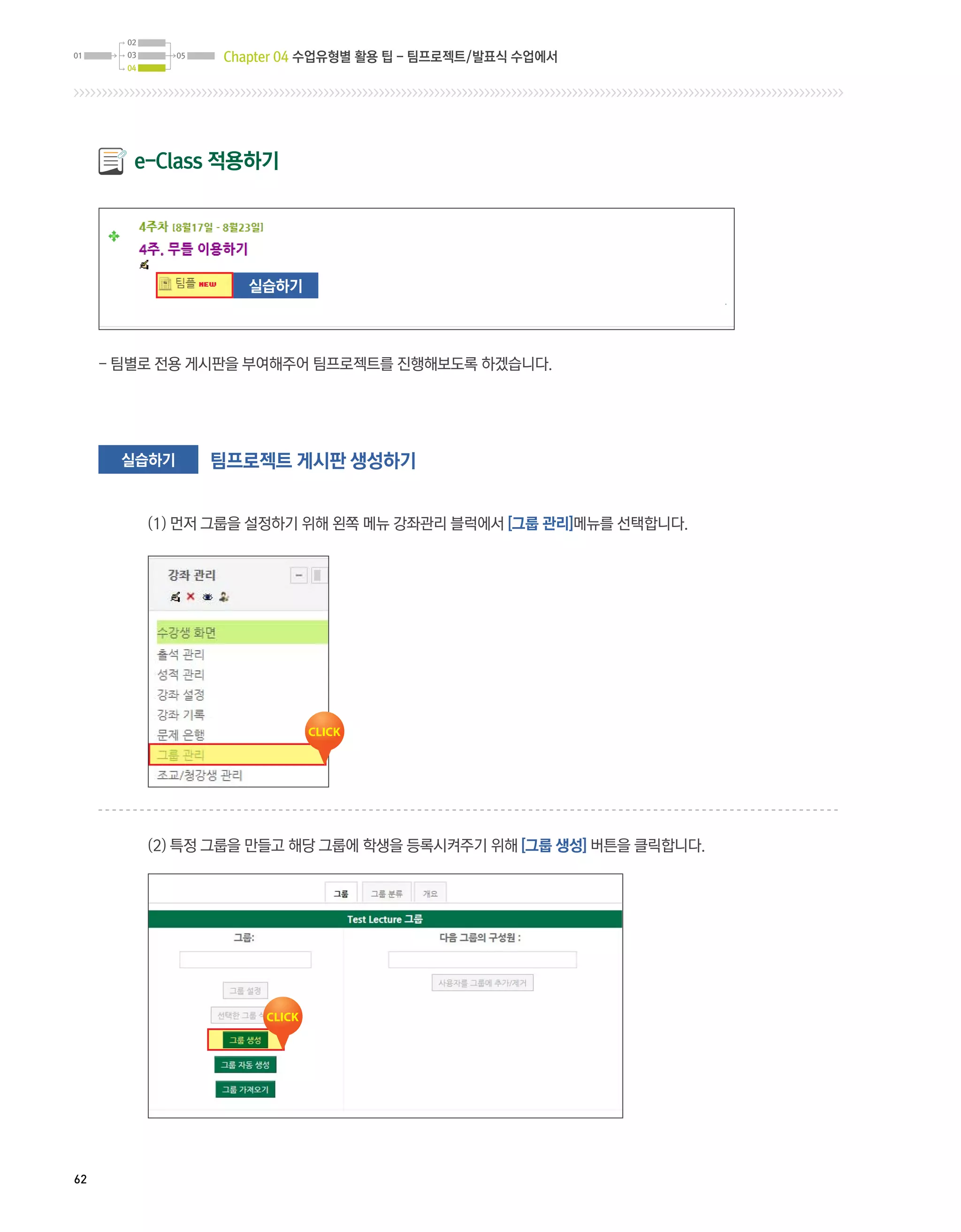 Chapter 04 수업유형별 활용 팁 - 팀프로젝트/발표식 수업에서




        e-Class 적용하기




                  실습하기



     - 팀별로 전용 게시판을 부여해주어 팀프로젝트를 진행해보도록 하겠습니다.




       실습하기    팀프로젝트 게시판 생성하기


         (1) 먼저 그룹을 설정하기 위해 왼쪽 메뉴 강좌관리 블럭에서 [그룹 관리]메뉴를 선택합니다.




         (2) 특정 그룹을 만들고 해당 그룹에 학생을 등록시켜주기 위해 [그룹 생성] 버튼을 클릭합니다.




62
 