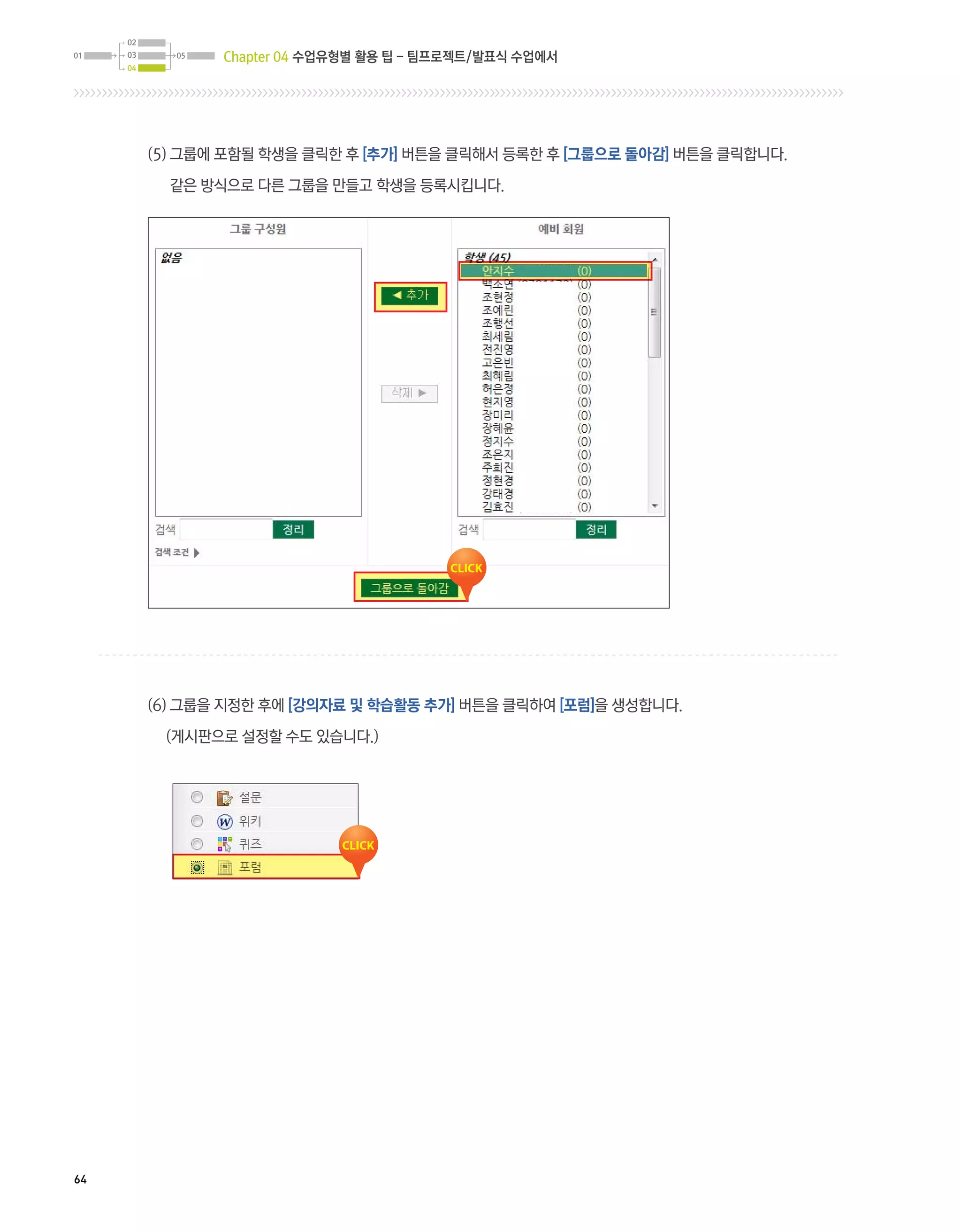 Chapter 04 수업유형별 활용 팁 - 팀프로젝트/발표식 수업에서




     (5)  룹에 포함될 학생을 클릭한 후 [추가] 버튼을 클릭해서 등록한 후 [그룹으로 돌아감] 버튼을 클릭합니다.
         그

       같은 방식으로 다른 그룹을 만들고 학생을 등록시킵니다.




     (6)  룹을 지정한 후에 [강의자료 및 학습활동 추가] 버튼을 클릭하여 [포럼]을 생성합니다.
         그

      (게시판으로 설정할 수도 있습니다.)




64
 