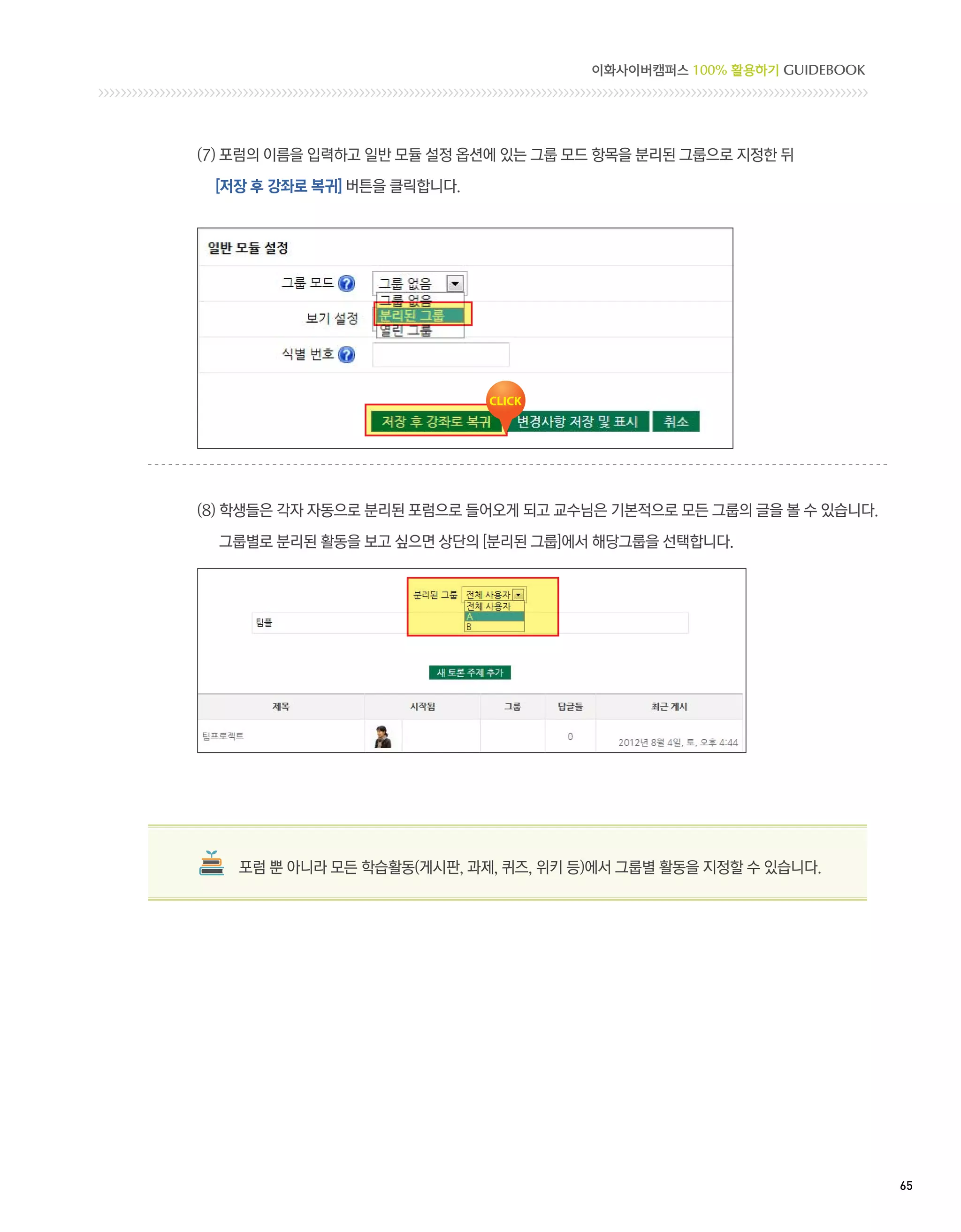 이화사이버캠퍼스 100% 활용하기 GUIDEBOOK




(7) 포럼의 이름을 입력하고 일반 모듈 설정 옵션에 있는 그룹 모드 항목을 분리된 그룹으로 지정한 뒤

 [저장 후 강좌로 복귀] 버튼을 클릭합니다.




(8)  생들은 각자 자동으로 분리된 포럼으로 들어오게 되고 교수님은 기본적으로 모든 그룹의 글을 볼 수 있습니다.
    학

  그룹별로 분리된 활동을 보고 싶으면 상단의 [분리된 그룹]에서 해당그룹을 선택합니다.




   포럼 뿐 아니라 모든 학습활동(게시판, 과제, 퀴즈, 위키 등)에서 그룹별 활동을 지정할 수 있습니다.




                                                                    65 
 
