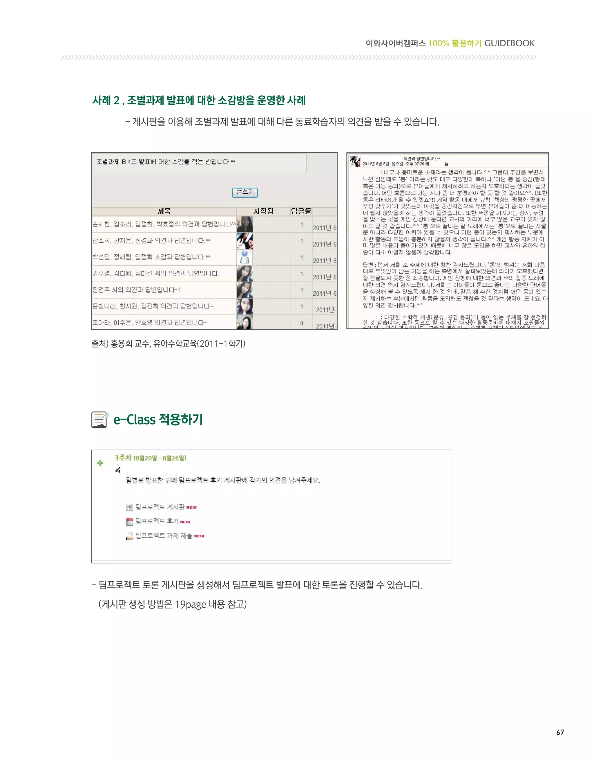 이화사이버캠퍼스 100% 활용하기 GUIDEBOOK




사례 2 . 조별과제 발표에 대한 소감방을 운영한 사례
      - 게시판을 이용해 조별과제 발표에 대해 다른 동료학습자의 의견을 받을 수 있습니다.




출처) 홍용희 교수, 유아수학교육(2011-1학기)




    e-Class 적용하기




-  프로젝트 토론 게시판을 생성해서 팀프로젝트 발표에 대한 토론을 진행할 수 있습니다.
  팀

 (게시판 생성 방법은 19page 내용 참고)




                                                                        67 
 