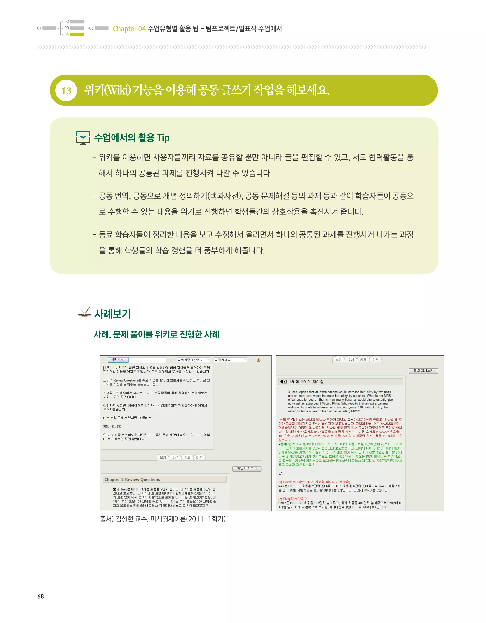 Chapter 04 수업유형별 활용 팁 - 팀프로젝트/발표식 수업에서




     13   위키(Wiki) 기능을 이용해 공동 글쓰기 작업을 해보세요.


           수업에서의 활용 Tip
           -  키를 이용하면 사용자들끼리 자료를 공유할 뿐만 아니라 글을 편집할 수 있고, 서로 협력활동을 통
             위

            해서 하나의 공통된 과제를 진행시켜 나갈 수 있습니다.

           -  동 번역, 공동으로 개념 정의하기(백과사전), 공동 문제해결 등의 과제 등과 같이 학습자들이 공동으
             공

            로 수행할 수 있는 내용을 위키로 진행하면 학생들간의 상호작용을 촉진시켜 줍니다.

           -  료 학습자들이 정리한 내용을 보고 수정해서 올리면서 하나의 공통된 과제를 진행시켜 나가는 과정
             동

            을 통해 학생들의 학습 경험을 더 풍부하게 해줍니다.




           사례보기
           사례. 문제 풀이를 위키로 진행한 사례




            출처) 김성현 교수. 미시경제이론(2011-1학기)




68
 