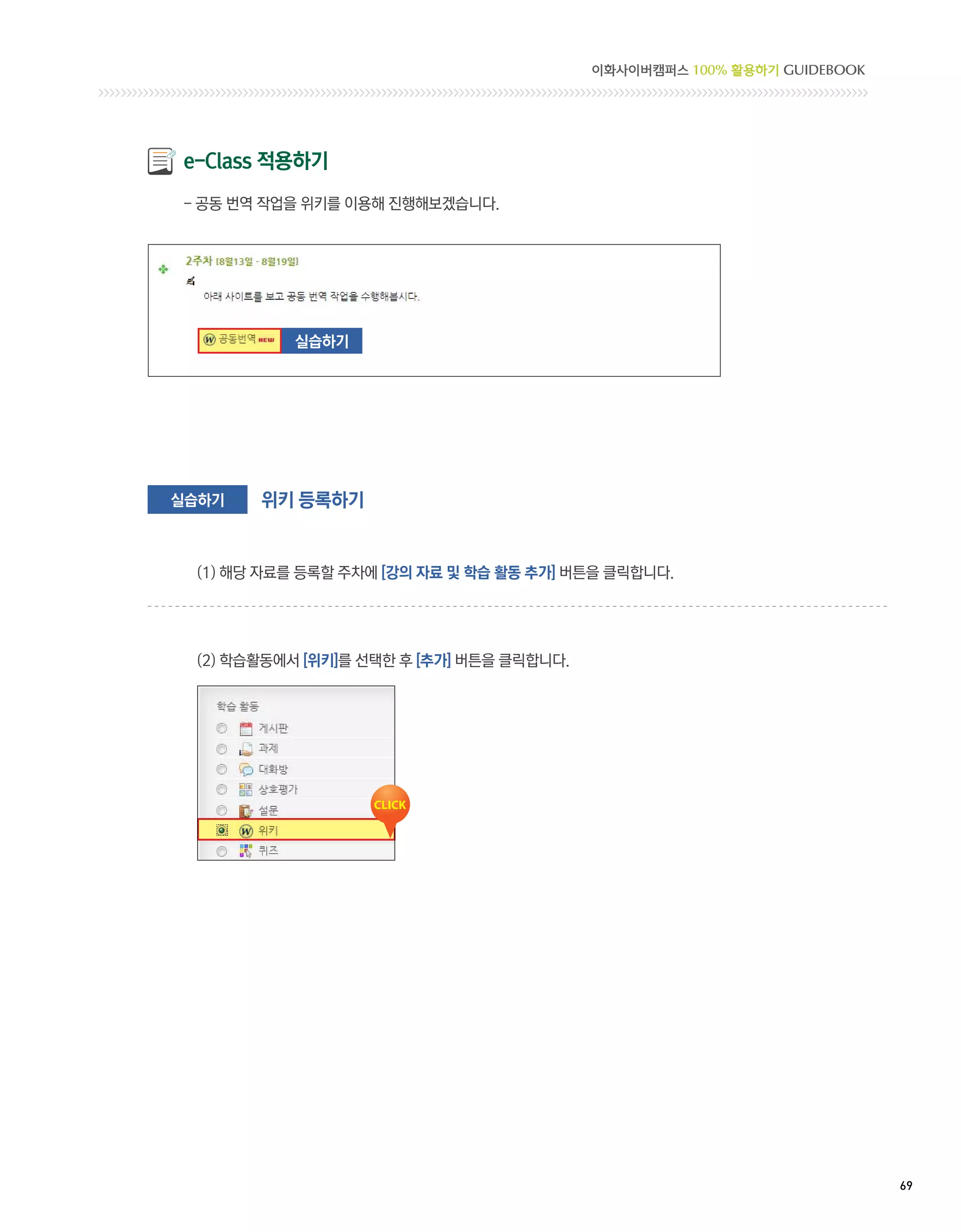이화사이버캠퍼스 100% 활용하기 GUIDEBOOK




e-Class 적용하기
- 공동 번역 작업을 위키를 이용해 진행해보겠습니다.




          실습하기




실습하기   위키 등록하기


 (1) 해당 자료를 등록할 주차에 [강의 자료 및 학습 활동 추가] 버튼을 클릭합니다.




 (2) 학습활동에서 [위키]를 선택한 후 [추가] 버튼을 클릭합니다.




                                                                         69 
 