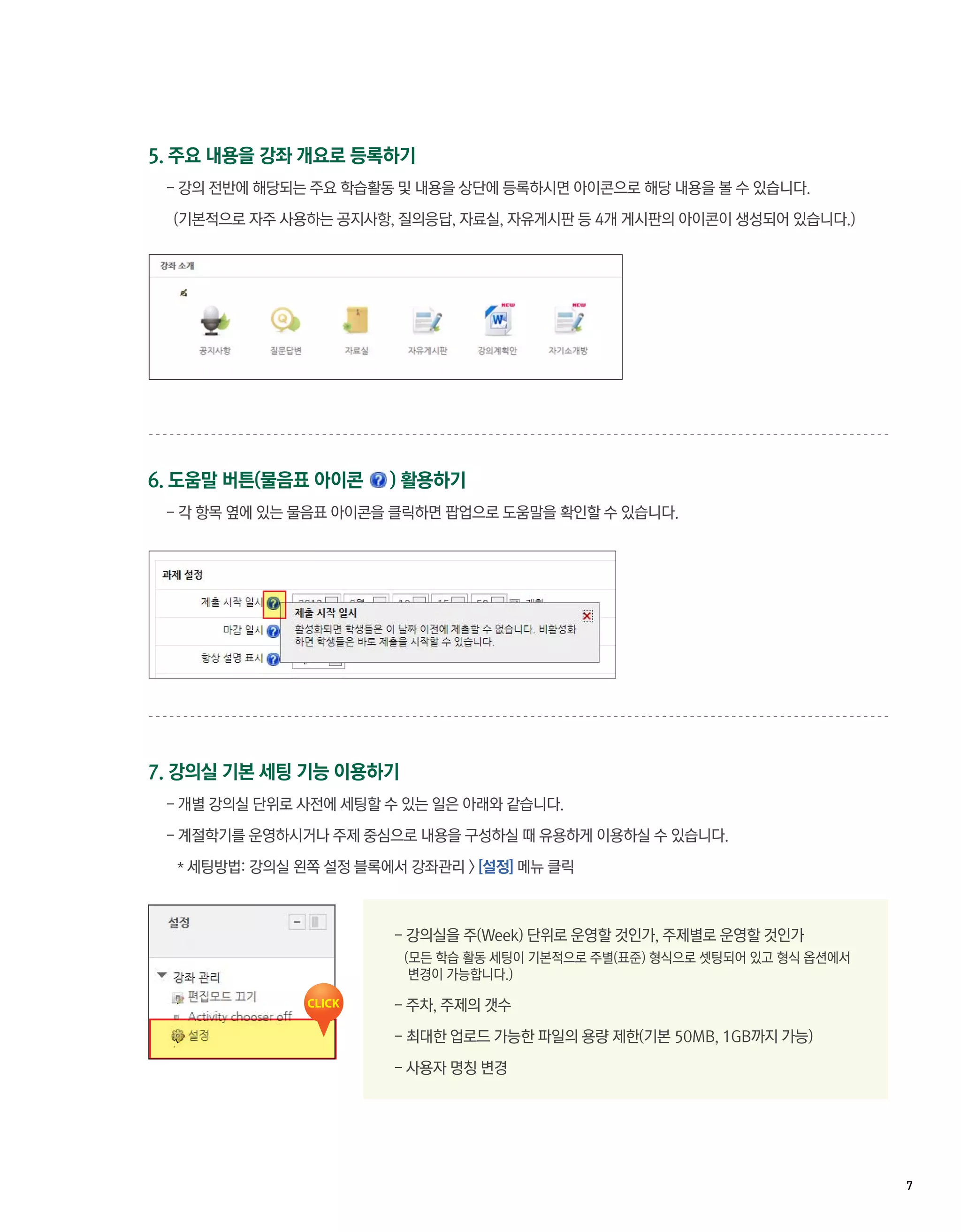 5. 주요 내용을 강좌 개요로 등록하기
 - 강의 전반에 해당되는 주요 학습활동 및 내용을 상단에 등록하시면 아이콘으로 해당 내용을 볼 수 있습니다.

  (기본적으로 자주 사용하는 공지사항, 질의응답, 자료실, 자유게시판 등 4개 게시판의 아이콘이 생성되어 있습니다.)




6. 도움말 버튼(물음표 아이콘      ) 활용하기
 - 각 항목 옆에 있는 물음표 아이콘을 클릭하면 팝업으로 도움말을 확인할 수 있습니다.




7. 강의실 기본 세팅 기능 이용하기
 - 개별 강의실 단위로 사전에 세팅할 수 있는 일은 아래와 같습니다.

 - 계절학기를 운영하시거나 주제 중심으로 내용을 구성하실 때 유용하게 이용하실 수 있습니다.

  * 세팅방법: 강의실 왼쪽 설정 블록에서 강좌관리 > [설정] 메뉴 클릭



                       - 강의실을 주(Week) 단위로 운영할 것인가, 주제별로 운영할 것인가
                        (모든 학습 활동 세팅이 기본적으로 주별(표준) 형식으로 셋팅되어 있고 형식 옵션에서
                         변경이 가능합니다.)

                       - 주차, 주제의 갯수

                       - 최대한 업로드 가능한 파일의 용량 제한(기본 50MB, 1GB까지 가능)

                       - 사용자 명칭 변경




                                                                          7 
 