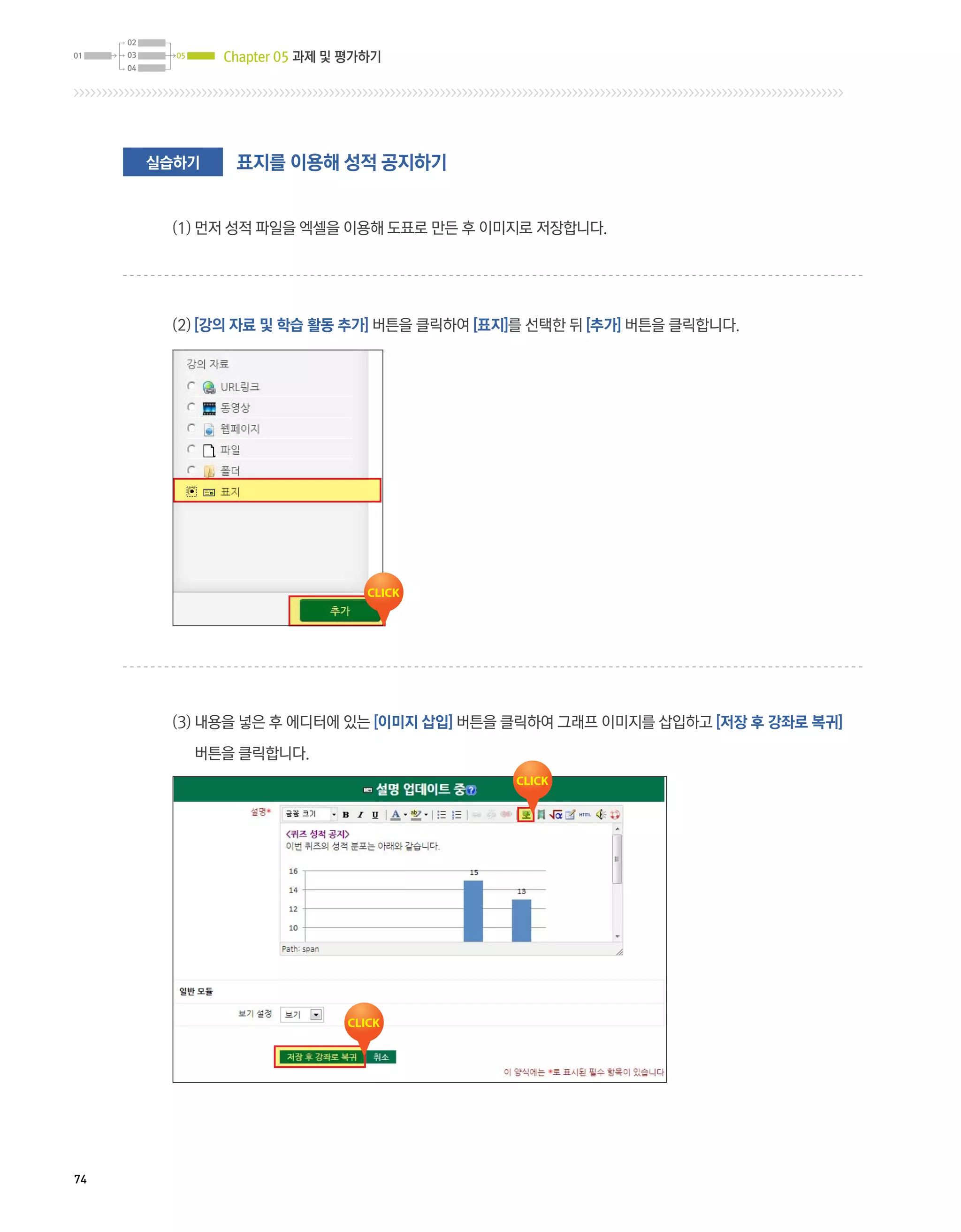 Chapter 05 과제 및 평가하기




     실습하기    표지를 이용해 성적 공지하기


      (1) 먼저 성적 파일을 엑셀을 이용해 도표로 만든 후 이미지로 저장합니다.




      (2) [강의 자료 및 학습 활동 추가] 버튼을 클릭하여 [표지]를 선택한 뒤 [추가] 버튼을 클릭합니다.




      (3)  용을 넣은 후 에디터에 있는 [이미지 삽입] 버튼을 클릭하여 그래프 이미지를 삽입하고 [저장 후 강좌로 복귀]
          내

        버튼을 클릭합니다.




74
 