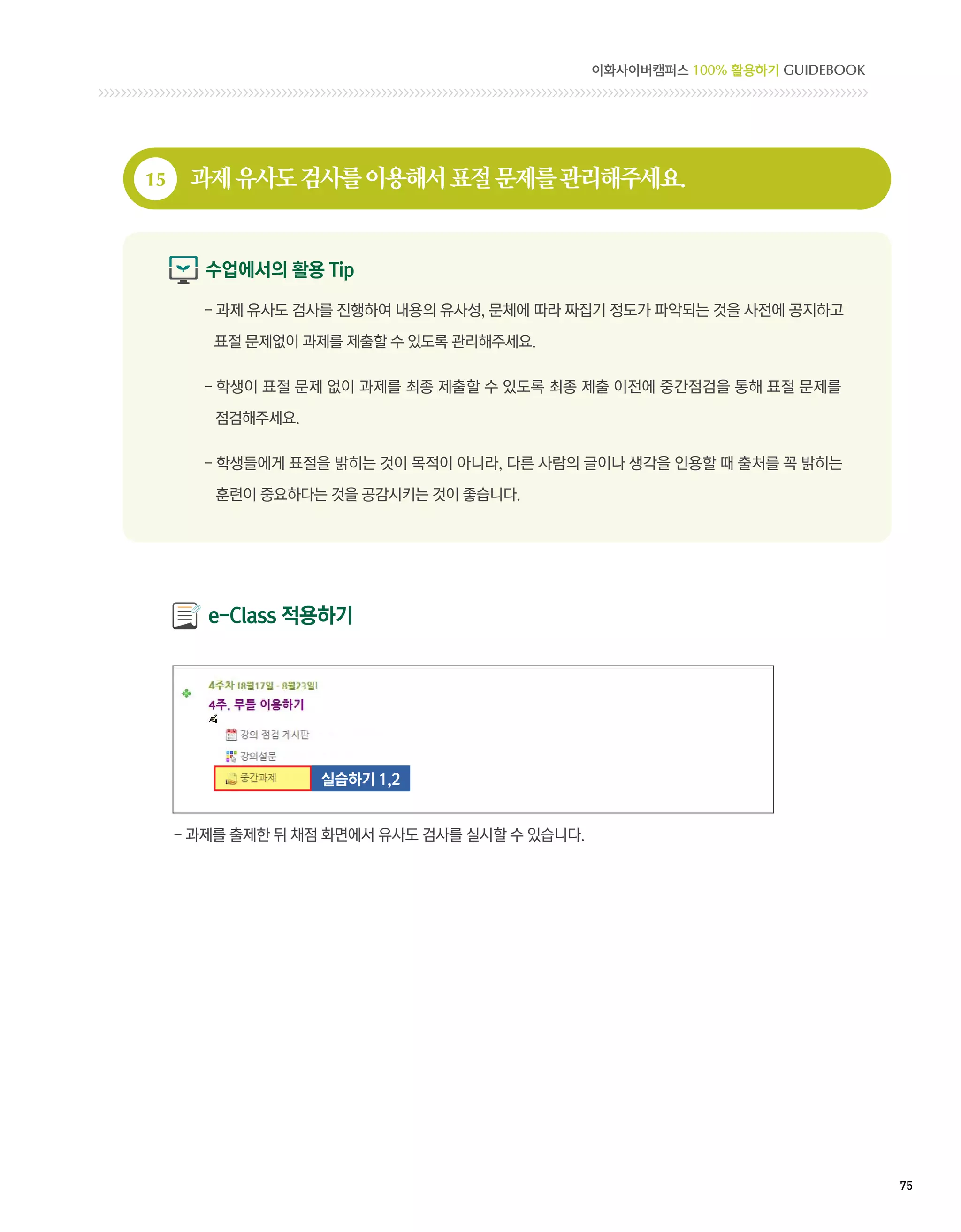 이화사이버캠퍼스 100% 활용하기 GUIDEBOOK




15    과제 유사도 검사를 이용해서 표절 문제를 관리해주세요.


       수업에서의 활용 Tip

       - 과제 유사도 검사를 진행하여 내용의 유사성, 문체에 따라 짜집기 정도가 파악되는 것을 사전에 공지하고
         

        표절 문제없이 과제를 제출할 수 있도록 관리해주세요.

       - 학생이 표절 문제 없이 과제를 최종 제출할 수 있도록 최종 제출 이전에 중간점검을 통해 표절 문제를
         
        점검해주세요.

       -  생들에게 표절을 밝히는 것이 목적이 아니라, 다른 사람의 글이나 생각을 인용할 때 출처를 꼭 밝히는
         학

        훈련이 중요하다는 것을 공감시키는 것이 좋습니다.




        e-Class 적용하기




                  실습하기 1,2


     - 과제를 출제한 뒤 채점 화면에서 유사도 검사를 실시할 수 있습니다.




                                                                              75 
 