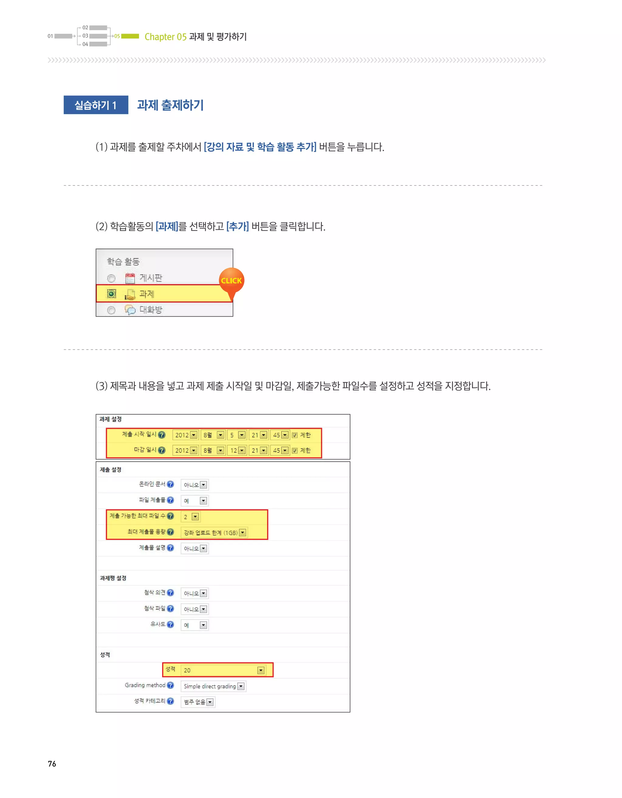 Chapter 05 과제 및 평가하기




     실습하기 1   과제 출제하기


       (1) 과제를 출제할 주차에서 [강의 자료 및 학습 활동 추가] 버튼을 누릅니다.




       (2) 학습활동의 [과제]를 선택하고 [추가] 버튼을 클릭합니다.




       (3) 제목과 내용을 넣고 과제 제출 시작일 및 마감일, 제출가능한 파일수를 설정하고 성적을 지정합니다.




76
 