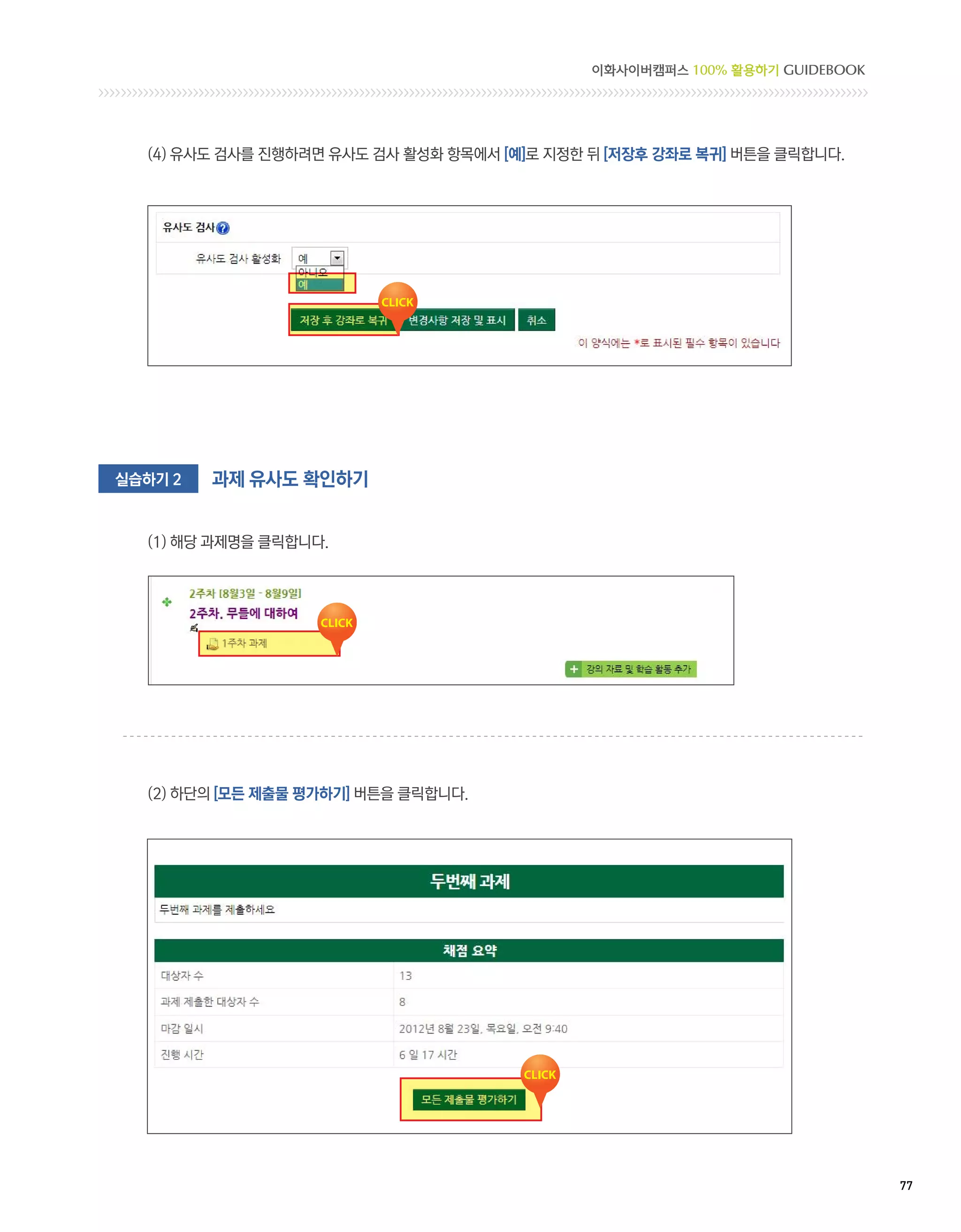 이화사이버캠퍼스 100% 활용하기 GUIDEBOOK




  (4) 유사도 검사를 진행하려면 유사도 검사 활성화 항목에서 [예]로 지정한 뒤 [저장후 강좌로 복귀] 버튼을 클릭합니다.




실습하기 2   과제 유사도 확인하기


  (1) 해당 과제명을 클릭합니다.




  (2) 하단의 [모든 제출물 평가하기] 버튼을 클릭합니다.




                                                                            77 
 