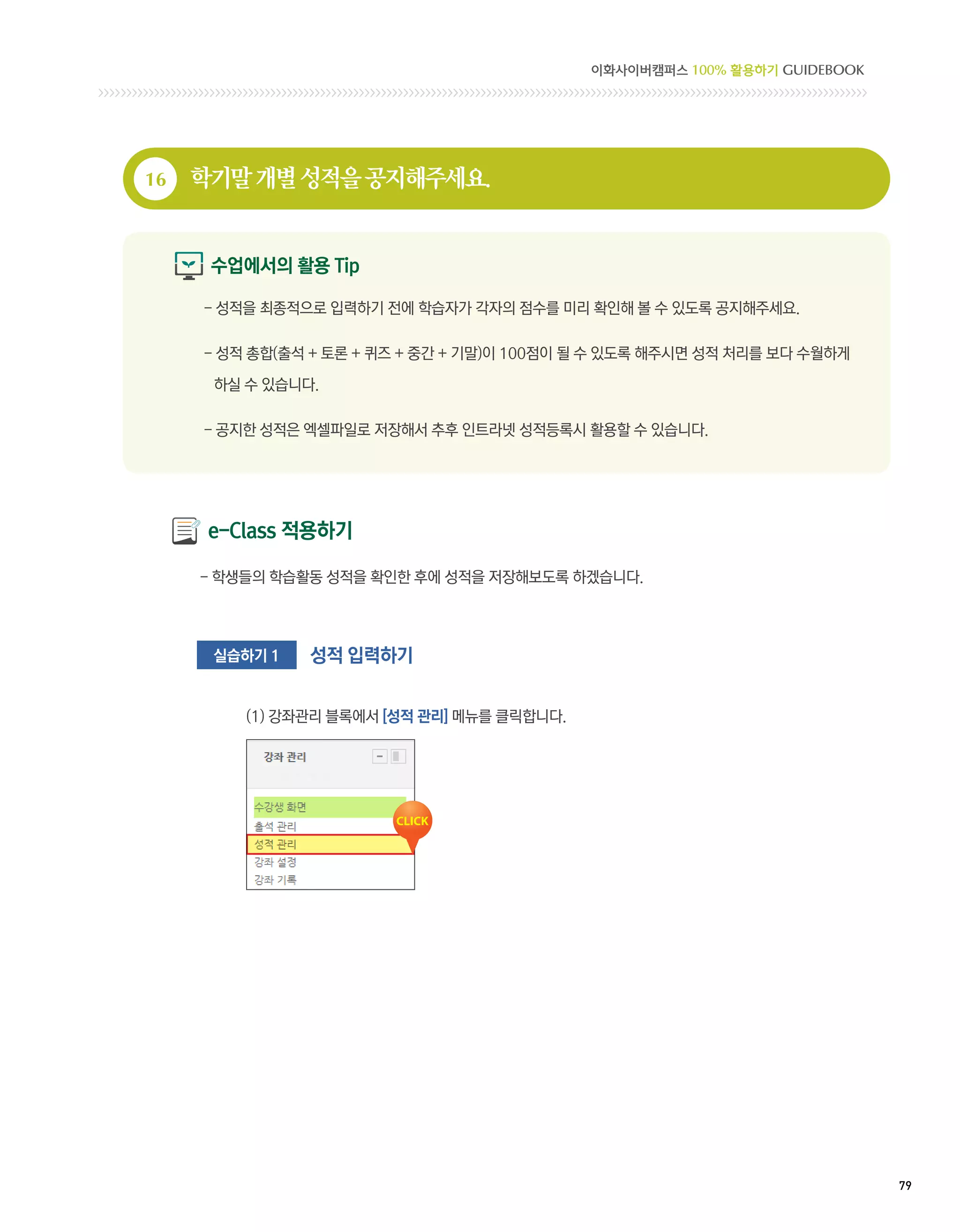 이화사이버캠퍼스 100% 활용하기 GUIDEBOOK




16   학기말 개별 성적을 공지해주세요.


      수업에서의 활용 Tip

     - 성적을 최종적으로 입력하기 전에 학습자가 각자의 점수를 미리 확인해 볼 수 있도록 공지해주세요.

     -  적 총합(출석 + 토론 + 퀴즈 + 중간 + 기말)이 100점이 될 수 있도록 해주시면 성적 처리를 보다 수월하게
       성

      하실 수 있습니다.

     - 공지한 성적은 엑셀파일로 저장해서 추후 인트라넷 성적등록시 활용할 수 있습니다.




      e-Class 적용하기

     - 학생들의 학습활동 성적을 확인한 후에 성적을 저장해보도록 하겠습니다.




      실습하기 1   성적 입력하기


         (1) 강좌관리 블록에서 [성적 관리] 메뉴를 클릭합니다.




                                                                            79 
 
