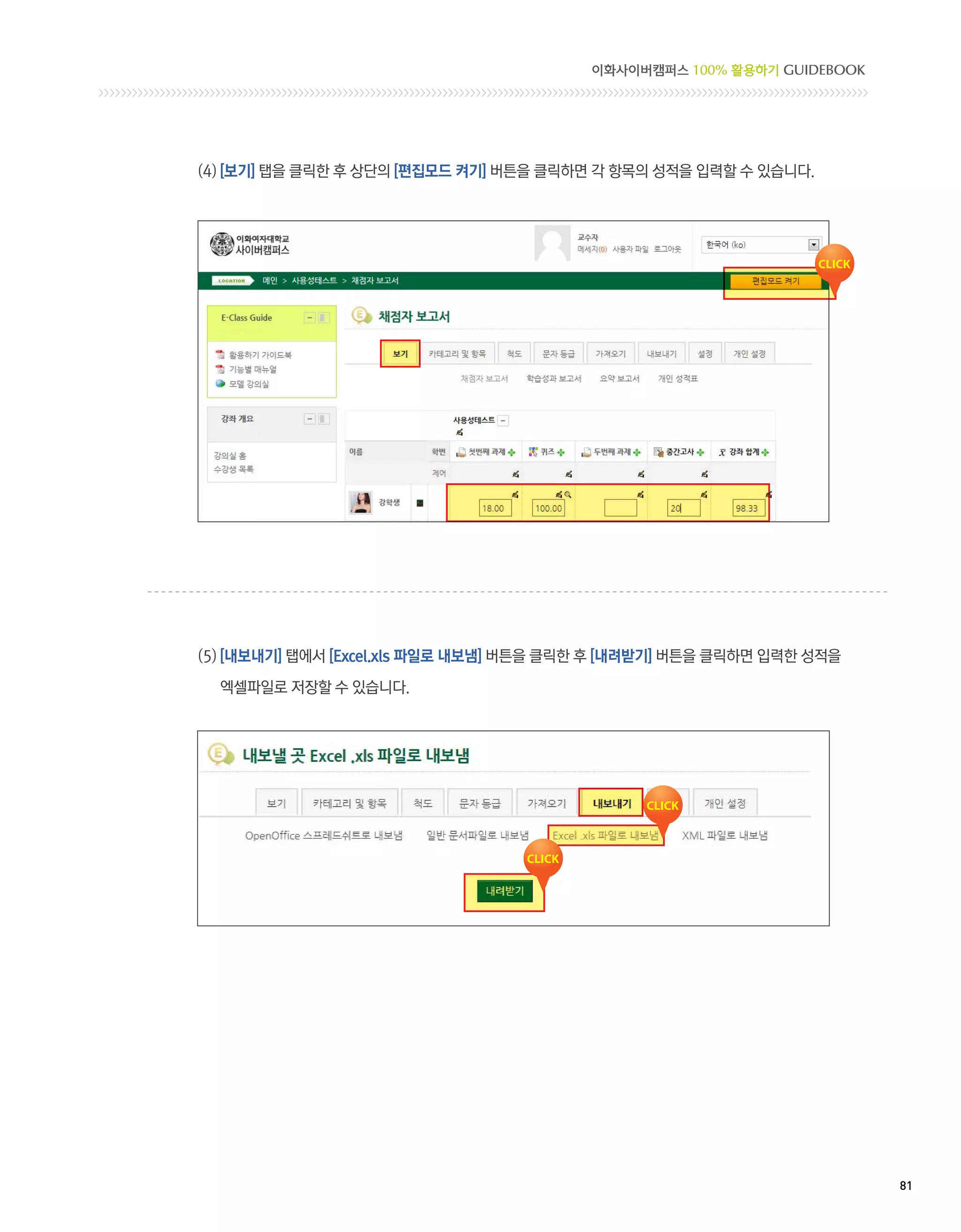 이화사이버캠퍼스 100% 활용하기 GUIDEBOOK




(4) [보기] 탭을 클릭한 후 상단의 [편집모드 켜기] 버튼을 클릭하면 각 항목의 성적을 입력할 수 있습니다.




(5) [내보내기] 탭에서 [Excel.xls 파일로 내보냄] 버튼을 클릭한 후 [내려받기] 버튼을 클릭하면 입력한 성적을

  엑셀파일로 저장할 수 있습니다.




                                                                        81 
 