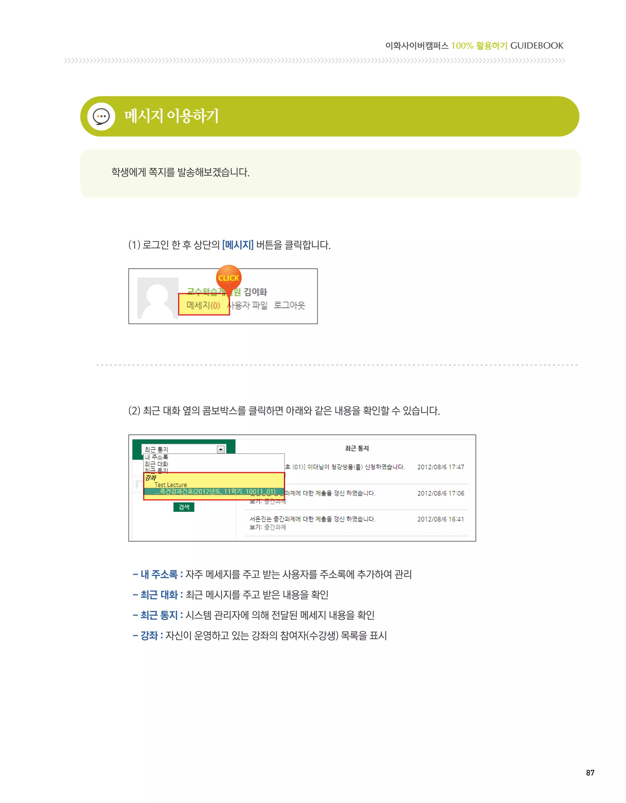 이화사이버캠퍼스 100% 활용하기 GUIDEBOOK




 메시지 이용하기


학생에게 쪽지를 발송해보겠습니다.




  (1) 로그인 한 후 상단의 [메시지] 버튼을 클릭합니다.




  (2) 최근 대화 옆의 콤보박스를 클릭하면 아래와 같은 내용을 확인할 수 있습니다.




  - 내 주소록 : 자주 메세지를 주고 받는 사용자를 주소록에 추가하여 관리

  - 최근 대화 : 최근 메시지를 주고 받은 내용을 확인

  - 최근 통지 : 시스템 관리자에 의해 전달된 메세지 내용을 확인

  - 강좌 : 자신이 운영하고 있는 강좌의 참여자(수강생) 목록을 표시




                                                                        87 
 