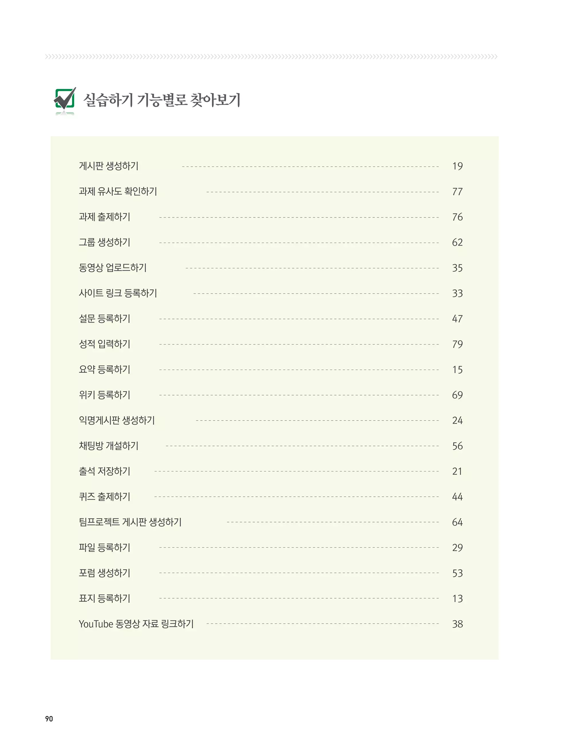 실습하기 기능별로 찾아보기



     게시판 생성하기	              19

     과제 유사도 확인하기	           77

     과제 출제하기	               76

     그룹 생성하기	               62

     동영상 업로드하기	             35

     사이트 링크 등록하기	           33

     설문 등록하기	               47

     성적 입력하기	               79

     요약 등록하기	               15

     위키 등록하기	               69

     익명게시판 생성하기	            24

     채팅방 개설하기	              56

     출석 저장하기	               21

     퀴즈 출제하기	               44

     팀프로젝트 게시판 생성하기	        64

     파일 등록하기	               29

     포럼 생성하기	               53

     표지 등록하기	               13

     YouTube 동영상 자료 링크하기	   38




90
 