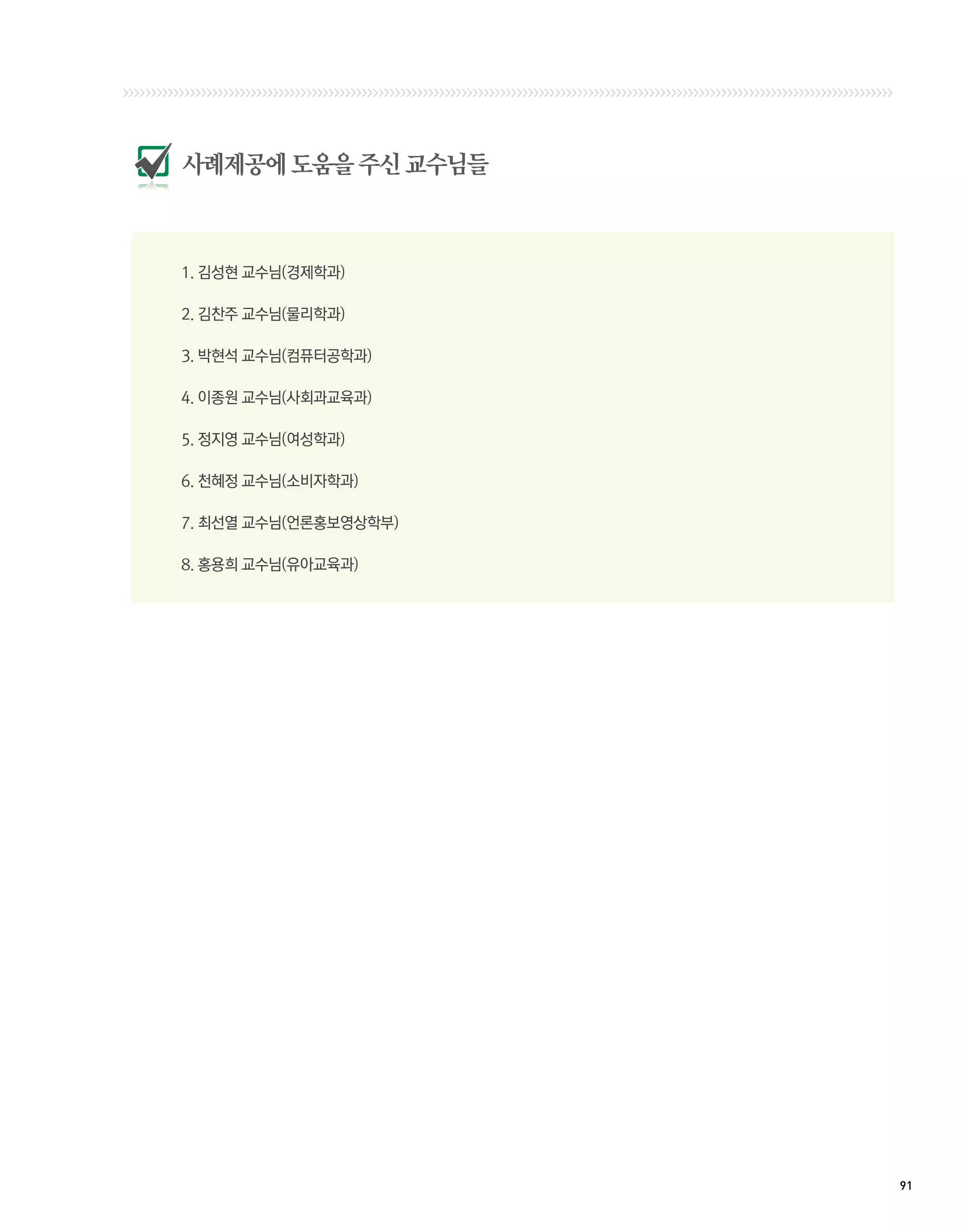 사례제공에 도움을 주신 교수님들



1. 김성현 교수님(경제학과)

2. 김찬주 교수님(물리학과)

3. 박현석 교수님(컴퓨터공학과)	

4. 이종원 교수님(사회과교육과) 	

5. 정지영 교수님(여성학과) 	

6. 천혜정 교수님(소비자학과)	

7. 최선열 교수님(언론홍보영상학부)	

8. 홍용희 교수님(유아교육과)	




                        91 
 