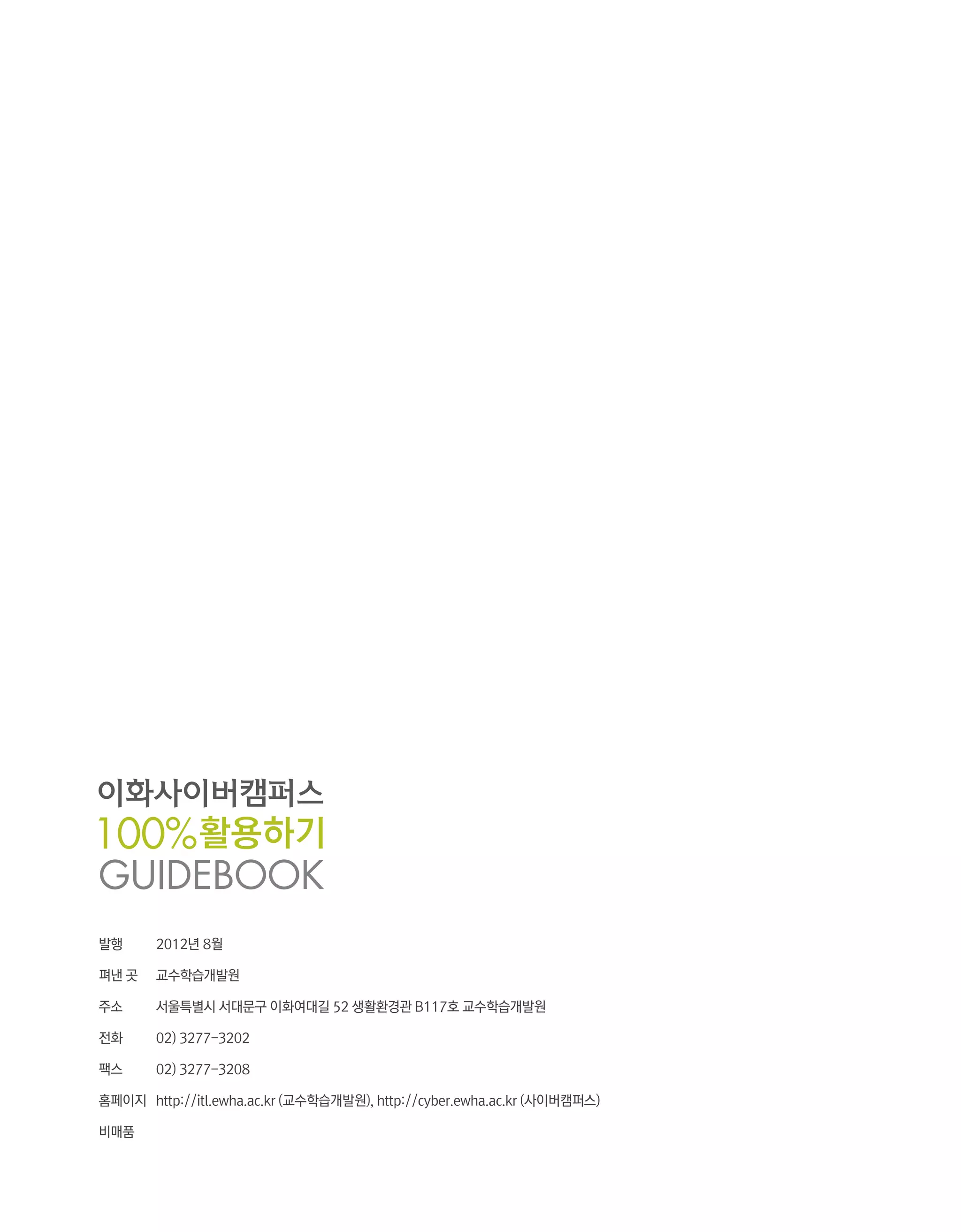 발행	     2012년 8월

펴낸 곳	   교수학습개발원

주소	     서울특별시 서대문구 이화여대길 52 생활환경관 B117호 교수학습개발원

전화	     02) 3277-3202

팩스	     02) 3277-3208

홈페이지	 http://itl.ewha.ac.kr (교수학습개발원), http://cyber.ewha.ac.kr (사이버캠퍼스)

비매품
 