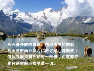 那天邊多變的雲彩、隨風搖曳的樹影，
甚至是對面五顏六色的寺廟，都變成了
這個寺廟美麗色彩的一部份，而這座寺
廟只是寧靜地接受這一切。
 