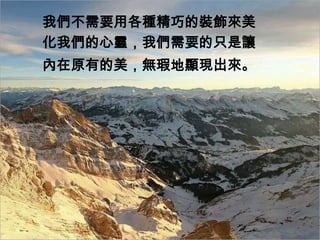 我們不需要用各種精巧的裝飾來美
化我們的心靈，我們需要的只是讓
內在原有的美，無瑕地顯現出來。
 