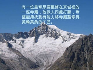 有一位皇帝想要整修在京城裡的
一座寺廟，他派人四處打聽，希
望能夠找到有能力將寺廟整修得
美輪美奐的工匠。
 