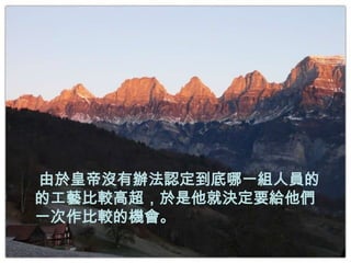 由於皇帝沒有辦法認定到底哪一組人員的
的工藝比較高超，於是他就決定要給他們
一次作比較的機會。
 