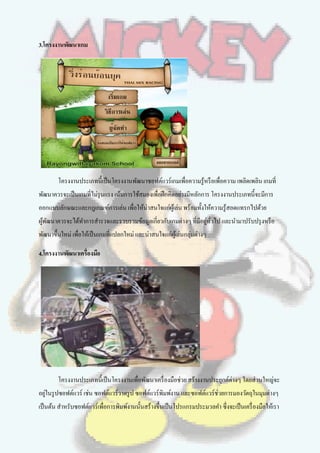 3.โครงงานพัฒนาเกม




        โครงงานประเภทนี้เป็ นโครงงานพัฒนาซอฟต์แวร์เกมเพื่อความรู้หรื อเพื่อความ เพลิดเพลิน เกมที่
พัฒนาควรจะเป็ นเกมที่ไม่รุนแรง เน้นการใช้สมองเพื่อฝึ กคิดอย่างมีหลักการ โครงงานประเภทนี้จะมีการ
ออกแบบลักษณะและกฎเกณฑ์การเล่น เพื่อให้น่าสนใจแก่ผเู้ ล่น พร้อมทั้งให้ความรู้สอดแทรกไปด้วย
ผูพฒนาควรจะได้ทาการสารวจและรวบรวมข้อมูลเกี่ยวกับเกมต่างๆ ที่มีอยูทวไป และนามาปรับปรุ งหรื อ
  ้ ั                                                            ่ ั่
พัฒนาขึ้นใหม่ เพื่อให้เป็ นเกมที่แปลกใหม่ และน่าสนใจแก่ผเู้ ล่นกลุ่มต่างๆ

4.โครงงานพัฒนาเครื่องมือ




        โครงงานประเภทนี้เป็ นโครงงานเพื่อพัฒนาเครื่ องมือช่วย สร้างงานประยุกต์ต่างๆ โดยส่วนใหญ่จะ
อยูในรู ปซอฟต์แวร์ เช่น ซอฟต์แวร์วาดรู ป ซอฟต์แวร์พิมพ์งาน และซอฟต์แวร์ช่วยการมองวัตถุในมุมต่างๆ
   ่
เป็ นต้น สาหรับซอฟต์แวร์เพื่อการพิมพ์งานนั้นสร้างขึ้นเป็ นโปรแกรมประมวลคา ซึ่งจะเป็ นเครื่ องมือให้เรา
 