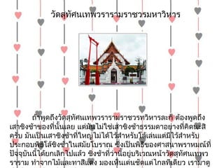 วัดสุทศนเทพวรำรำมรำชวรมหำวิหำร
                   ั




        ถ้ำพูดถึงวัดสุทัศนเทพวรำรำมรำชวรทวิหำรละก็ ต้องพูดถึง
เสำชิงช้ำของที่นั้นเลย แต่มันไม่ใช่เสำชิงช้ำธรรมดำอย่ำงที่คิดนะสิ
ครับ มันเป็นเสำชิงช้ำที่ใหญ่ไม่ได้ไว้สำำหรับโล้เล่นแต่มีไว้สำำหรับ
ประกอบพิธีโล้ชิงช้ำในสมัยโบรำณ ซึ่งเป็นพิธีของศำสนำพรำหมณ์ที่
ปัจจุบันนี้ได้ยกเลิกไปแล้ว ชิงช้ำที่วำนี้อยู่บริเวณหน้ำวัดสุทัศนเทพว
                                     ่
รำรำม ทำำจำกไม้และทำสีแดง มองเห็นเด่นชัดแต่ไกลทีเดียว เรำมำดู
 
