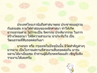 ประเทศไทยเรำนับถือศำสนำพุทธ ประชำชนอยู่รวม
กันสงบสุข ภำยใต้คำำสอนของหลักศำสนำ ทำำให้เกิด
อำรยธรรมต่ำง ไม่ว่ำจะเป็น จิตกรรม ประติมำกรรม ในกำร
สร้ำงวัดออกมำ ให้มีควำมสวยงำม น่ำประทับใจ เป็น
วัฒนธรรมที่สืบถอดต่อกันมำ
      บำงกอก หรือ กรุงเทพในปัจจุบันนั้น มีวดสำำคัญต่ำงๆ
                                             ั
มำกมำย เป็นโบรำณสถำนที่สวยงำมสืบถอดต่อกัน มำรุน     ่
หลำนได้มำเยี่ยมชม ถ้ำท่ำนผู้มีเกียรตพร้อมแล้ว เชิญรับฟัง
รำยงำนได้เลยครับ
 