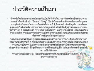 ประวัติควำมเป็นมำ
• วัดระฆังโฆสิตำรำมวรมหำวิหำรหรือเป็นที่รู้จกกันในนำม (วัดระฆัง) เป็นพระอำรำม
                                               ั
   หลวงชั้นโท เดิมชื่อว่ำ “วัดบำงว้ำใหญ่” เป็นวัดโบรำณมีมำตั้งแต่ครั้งกรุงศรีอยุธยำ
   พระอุโบสถเป็นสถำปัตยกรรมในสมัยรัชกำลที่ 1 มีลำยหน้ำบันเป็นรูปนำรำยณ์ทรง
   ครุฑ ภำยในมีภำพจิตรกรรมฝำผนังพระอุโบสถนี้ เป็นทีประดิษฐำนของพระประธำน
                                                        ่
  ซึงรัชกำลที่ 5 ทรงเรียกว่ำ “พระประธำนยิมรับฟ้ำ” นอกจำกนี้ยงมีหอไตรเป็นรูปเรือน
    ่                                       ้                 ั
  สำมหลังแฝด ภำยในมีภำพจิตรกรรมทีสำำคัญหลำยแห่งทังบำนประตู และฝำผนังรวม
                                         ่                ้
                          ทั้งตู้พระไตรปิฏกสมัยกรุงศรีอยุธยำ
   วัดระฆังเคยเป็นทีประทับของสมเด็จพระพุฒำจำรย์ (โต พรหมรังสี) สมเด็จพระรำชำ
                    ่
  คณะในสมัยรัชกำลที่ 4 ซึ่งเป็นพระเถระผู้ทรงเกียรติคุณ วิทยำคุณโด่งดังมำกแต่อดีต
      จวบจนปัจจุบันกำรไปสักกำระสมเด็จพุฒำจำรย์ เพือขอพรโดยกำรสวดคำถำชิน
                                                     ่
  บัญชรเมื่อสวดจบแล้ว ปักธูปที่กระถำงและปิดทองที่รูปปั้น แล้วอย่ำลืมพรมนำ้ำมนต์เพื่อ
                                    ควำมเป็นสิริมงคล
 • ควำมสำำคัญของวัดระฆังโฆสิตำรำมวรมหำวิหำร คือ เป็นพระอำรำมหลวง ชั้นโท
                                    ชนิดวรมหำวิหำร
 