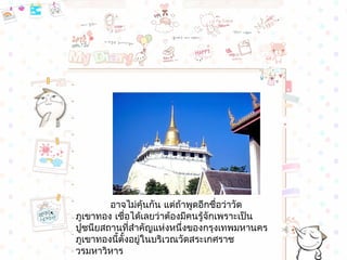 อำจไม่คุ้นกัน แต่ถ้ำพูดอีกชื่อว่ำวัด
ภูเขำทอง เชื่อได้เลยว่ำต้องมีคนรู้จักเพรำะเป็น
ปูชนียสถำนที่สำำคัญแห่งหนึ่งของกรุงเทพมหำนคร
ภูเขำทองนี้ตั้งอยู่ในบริเวณวัดสระเกศรำช
วรมหำวิหำร
 